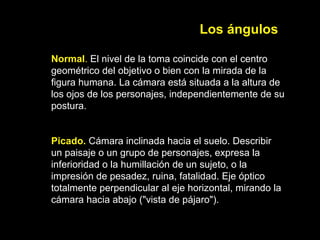 Los ángulos
Normal. El nivel de la toma coincide con el centro
geométrico del objetivo o bien con la mirada de la
figura humana. La cámara está situada a la altura de
los ojos de los personajes, independientemente de su
postura.
Picado. Cámara inclinada hacia el suelo. Describir
un paisaje o un grupo de personajes, expresa la
inferioridad o la humillación de un sujeto, o la
impresión de pesadez, ruina, fatalidad. Eje óptico
totalmente perpendicular al eje horizontal, mirando la
cámara hacia abajo ("vista de pájaro").
 