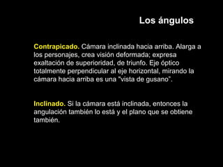 Los ángulos
Contrapicado. Cámara inclinada hacia arriba. Alarga a
los personajes, crea visión deformada; expresa
exaltación de superioridad, de triunfo. Eje óptico
totalmente perpendicular al eje horizontal, mirando la
cámara hacia arriba es una "vista de gusano”.
Inclinado. Si la cámara está inclinada, entonces la
angulación también lo está y el plano que se obtiene
también.
 
