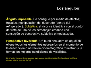 Los ángulos
Ángulo imposible. Se consigue por medio de efectos,
trucajes, manipulación del decorado (dentro del
refrigerador). Subjetiva: el visor se identifica con el punto
de vista de uno de los personajes creando una
sensación de perspectiva subjetiva o mediatizada.
Perspectiva favorable: Un buen encuadre es aquel en
el que todos los elementos necesarios en el momento de
la descripción o narración cinematográfica muestran sus
formas en mejores condiciones de visibilidad.
En el rostro humano, la perspectiva favorable no es ni la posición frontal ni la de perfil a la
cámara, sino la posición de 3/4.
 