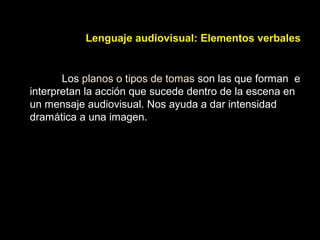 Lenguaje audiovisual: Elementos verbales
Los planos o tipos de tomas son las que forman e
interpretan la acción que sucede dentro de la escena en
un mensaje audiovisual. Nos ayuda a dar intensidad
dramática a una imagen.
 