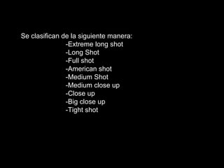 Se clasifican de la siguiente manera:
-Extreme long shot
-Long Shot
-Full shot
-American shot
-Medium Shot
-Medium close up
-Close up
-Big close up
-Tight shot
 