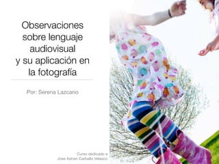 Observaciones
  sobre lenguaje
    audiovisual
y su aplicación en
   la fotografía
  Por: Serena Lazcano




                        Curso dedicado a
             Jose Adrian Carballo Velasco
 