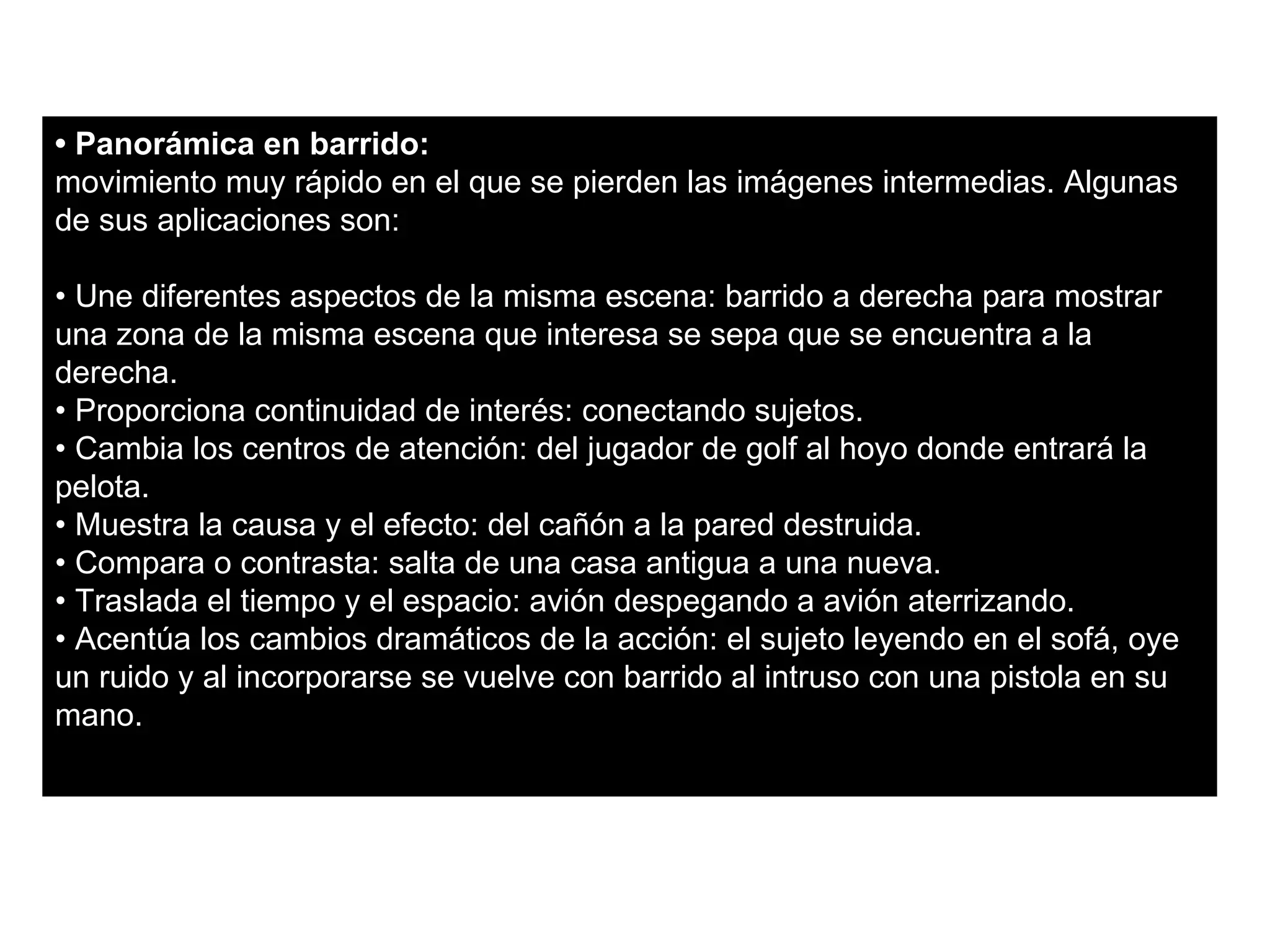 • Panorámica en barrido:
movimiento muy rápido en el que se pierden las imágenes intermedias. Algunas
de sus aplicaciones son:

• Une diferentes aspectos de la misma escena: barrido a derecha para mostrar
una zona de la misma escena que interesa se sepa que se encuentra a la
derecha.
• Proporciona continuidad de interés: conectando sujetos.
• Cambia los centros de atención: del jugador de golf al hoyo donde entrará la
pelota.
• Muestra la causa y el efecto: del cañón a la pared destruida.
• Compara o contrasta: salta de una casa antigua a una nueva.
• Traslada el tiempo y el espacio: avión despegando a avión aterrizando.
• Acentúa los cambios dramáticos de la acción: el sujeto leyendo en el sofá, oye
un ruido y al incorporarse se vuelve con barrido al intruso con una pistola en su
mano.
 