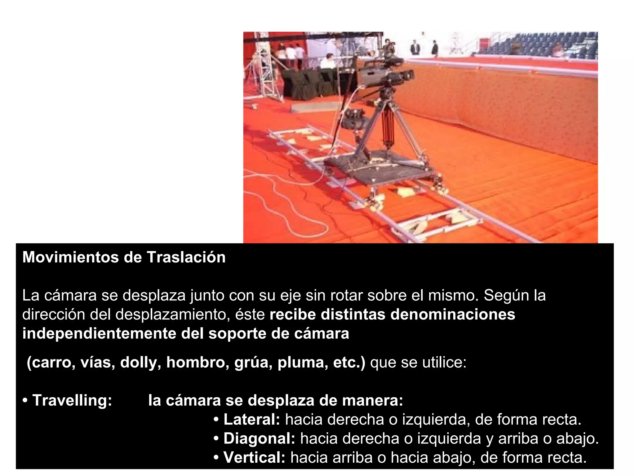 Movimientos de Traslación

La cámara se desplaza junto con su eje sin rotar sobre el mismo. Según la
dirección del desplazamiento, éste recibe distintas denominaciones
independientemente del soporte de cámara
(carro, vías, dolly, hombro, grúa, pluma, etc.) que se utilice:

• Travelling:    la cámara se desplaza de manera:
                         • Lateral: hacia derecha o izquierda, de forma recta.
                         • Diagonal: hacia derecha o izquierda y arriba o abajo.
                         • Vertical: hacia arriba o hacia abajo, de forma recta.
 