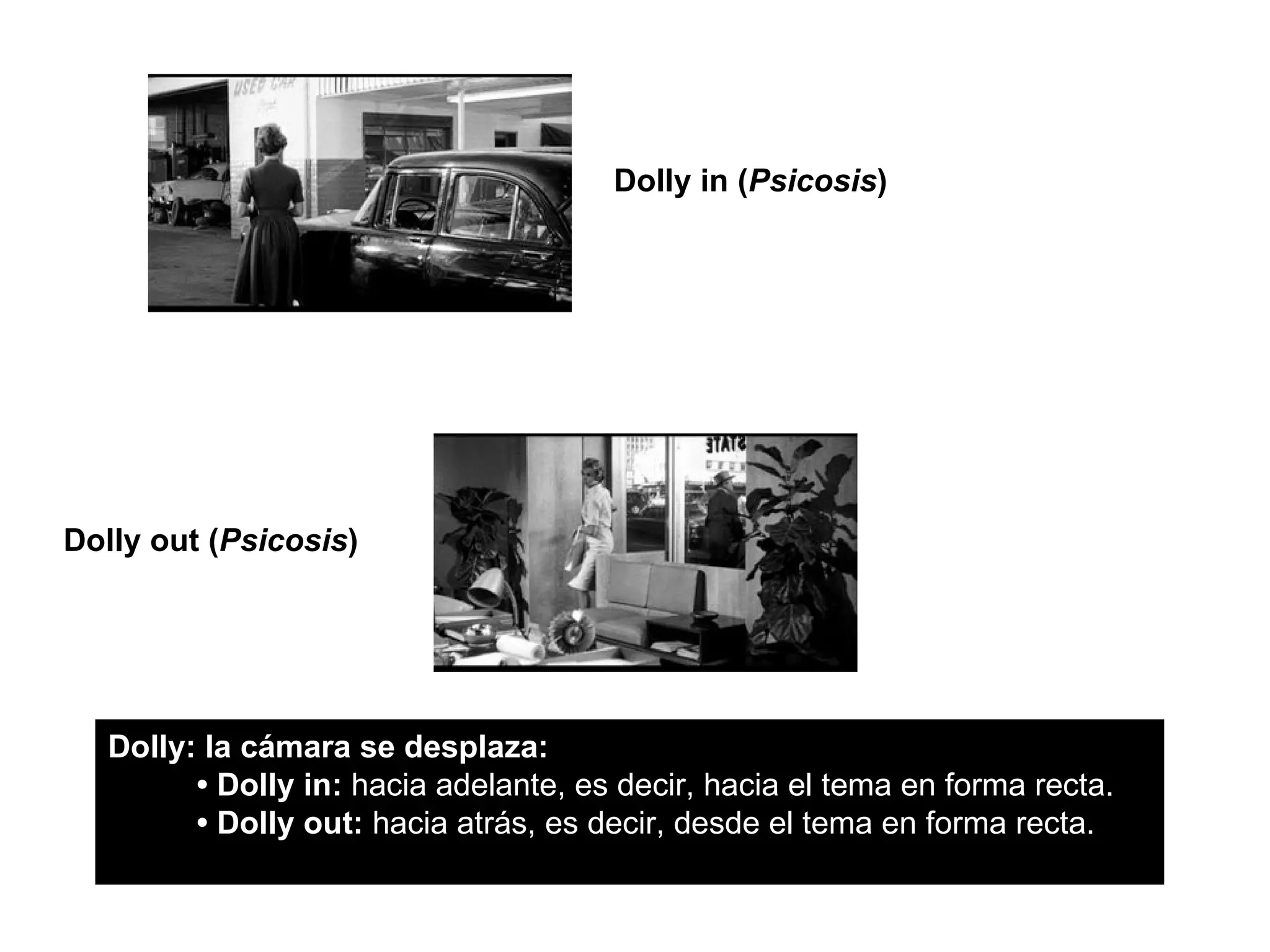 Dolly in (Psicosis)




Dolly out (Psicosis)




   Dolly: la cámara se desplaza:
         • Dolly in: hacia adelante, es decir, hacia el tema en forma recta.
         • Dolly out: hacia atrás, es decir, desde el tema en forma recta.
 