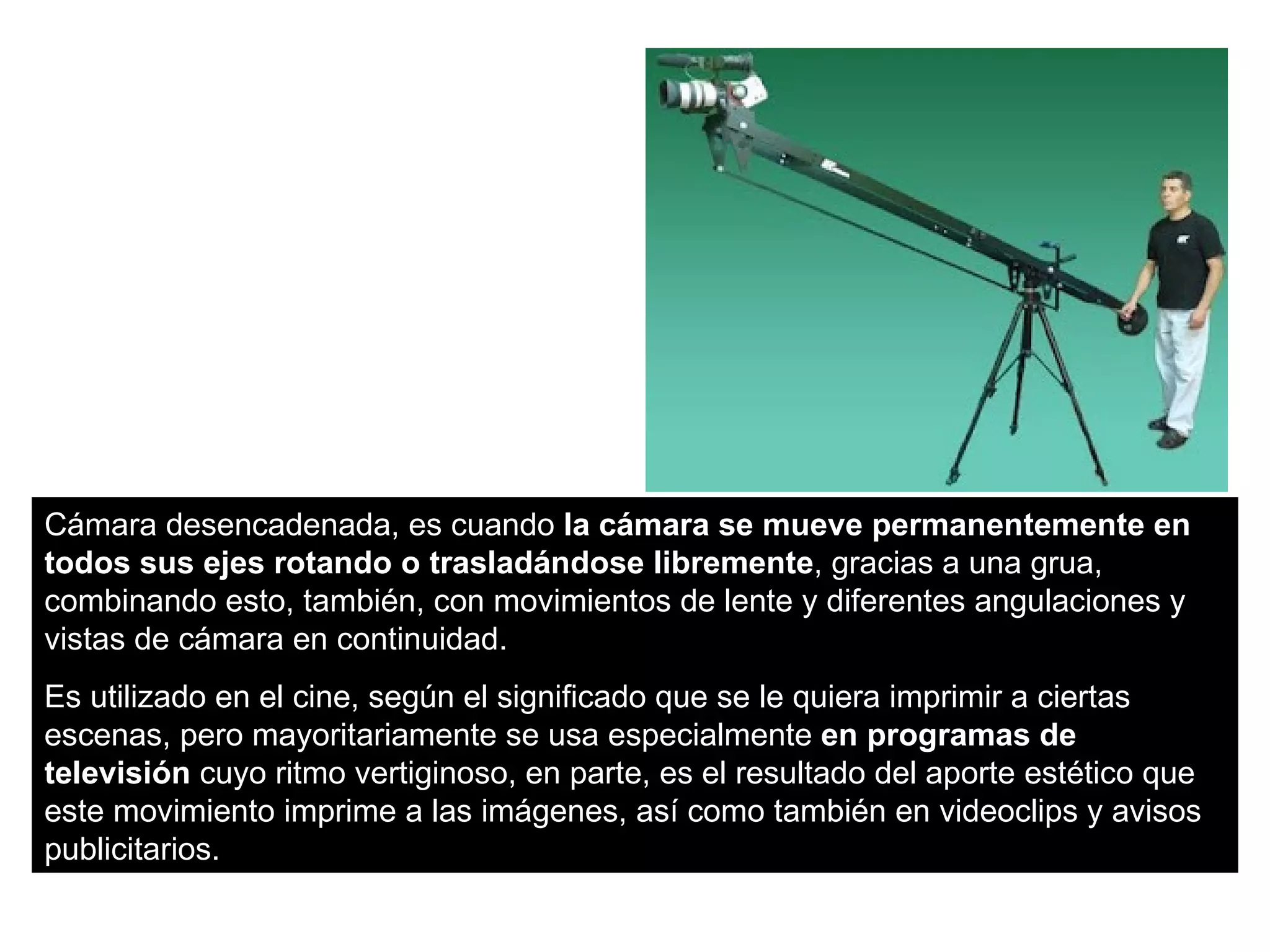 Cámara desencadenada, es cuando la cámara se mueve permanentemente en
todos sus ejes rotando o trasladándose libremente, gracias a una grua,
combinando esto, también, con movimientos de lente y diferentes angulaciones y
vistas de cámara en continuidad.
Es utilizado en el cine, según el significado que se le quiera imprimir a ciertas
escenas, pero mayoritariamente se usa especialmente en programas de
televisión cuyo ritmo vertiginoso, en parte, es el resultado del aporte estético que
este movimiento imprime a las imágenes, así como también en videoclips y avisos
publicitarios.
 