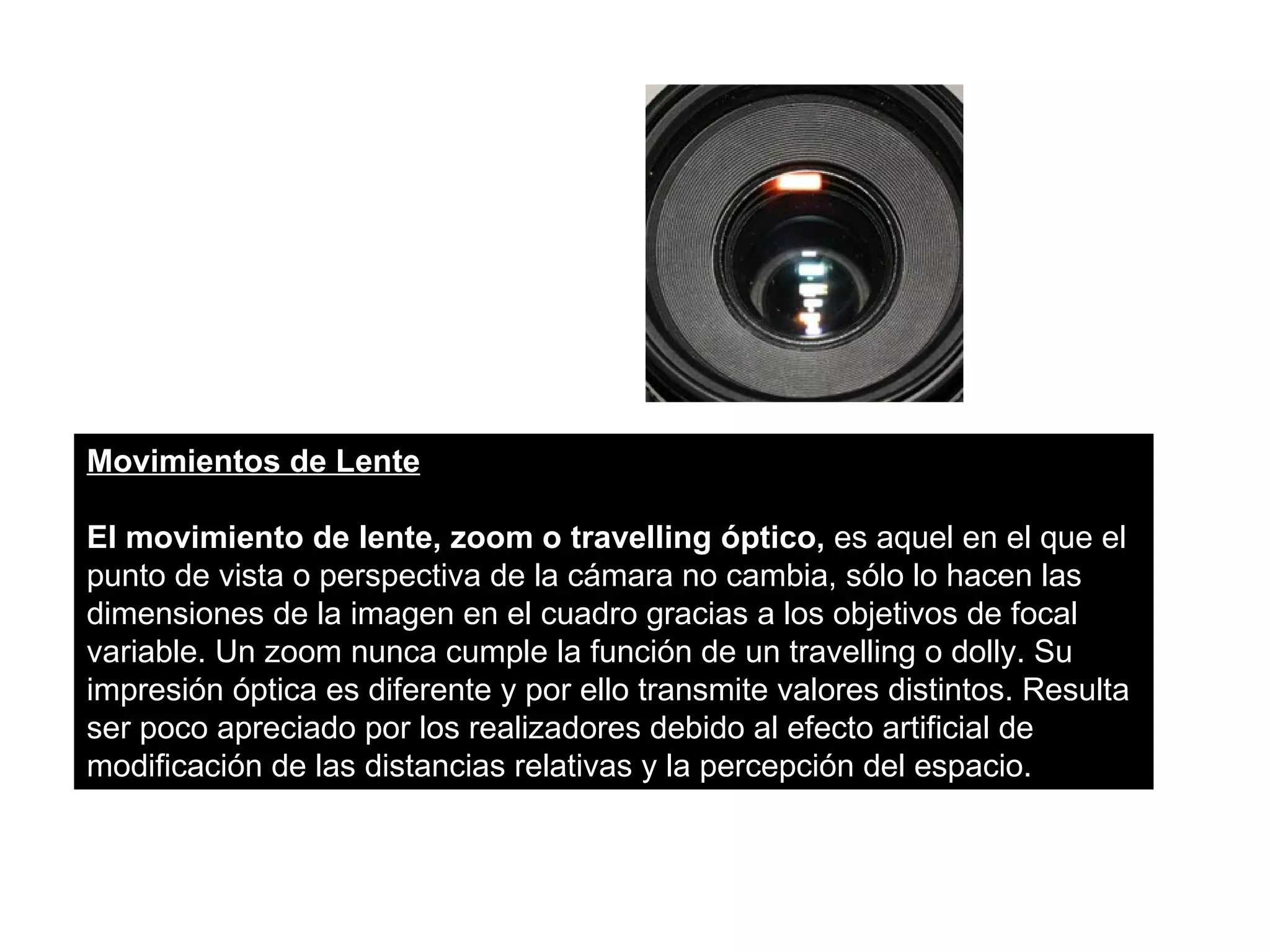 Movimientos de Lente

El movimiento de lente, zoom o travelling óptico, es aquel en el que el
punto de vista o perspectiva de la cámara no cambia, sólo lo hacen las
dimensiones de la imagen en el cuadro gracias a los objetivos de focal
variable. Un zoom nunca cumple la función de un travelling o dolly. Su
impresión óptica es diferente y por ello transmite valores distintos. Resulta
ser poco apreciado por los realizadores debido al efecto artificial de
modificación de las distancias relativas y la percepción del espacio.
 