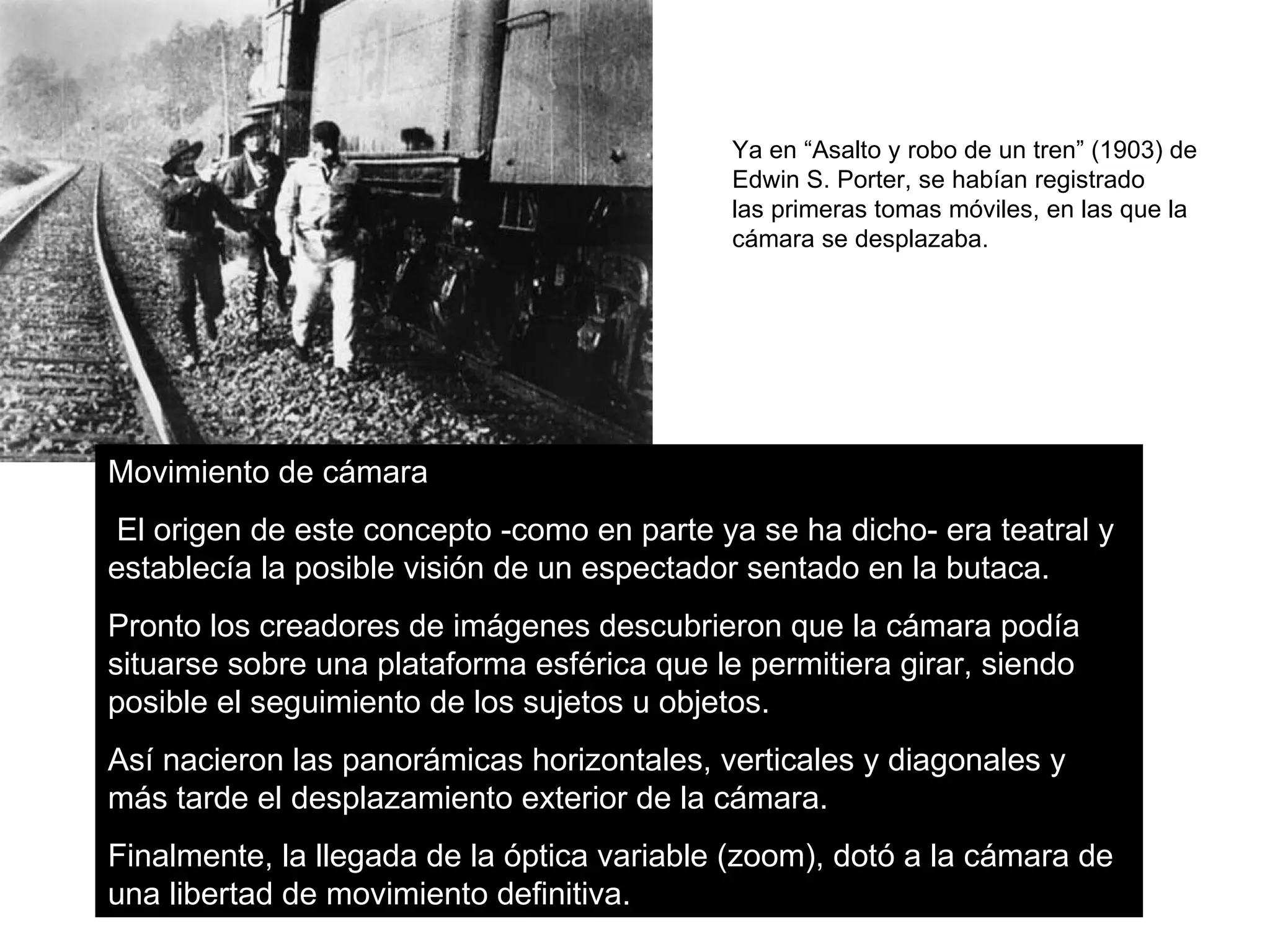 Ya en “Asalto y robo de un tren” (1903) de
                                            Edwin S. Porter, se habían registrado
                                            las primeras tomas móviles, en las que la
                                            cámara se desplazaba.




Movimiento de cámara
 El origen de este concepto -como en parte ya se ha dicho- era teatral y
establecía la posible visión de un espectador sentado en la butaca.
Pronto los creadores de imágenes descubrieron que la cámara podía
situarse sobre una plataforma esférica que le permitiera girar, siendo
posible el seguimiento de los sujetos u objetos.
Así nacieron las panorámicas horizontales, verticales y diagonales y
más tarde el desplazamiento exterior de la cámara.
Finalmente, la llegada de la óptica variable (zoom), dotó a la cámara de
una libertad de movimiento definitiva.
 