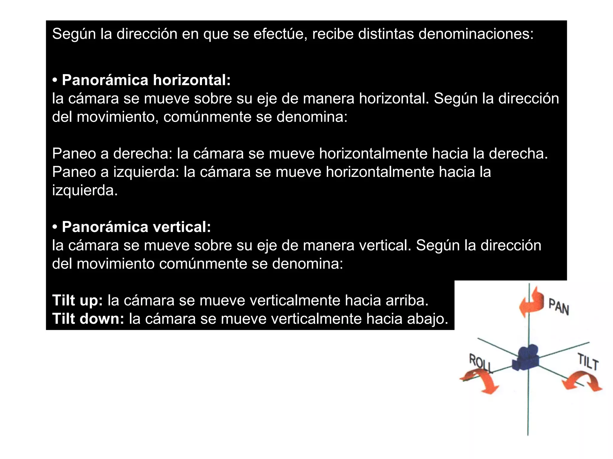 Según la dirección en que se efectúe, recibe distintas denominaciones:


• Panorámica horizontal:
la cámara se mueve sobre su eje de manera horizontal. Según la dirección
del movimiento, comúnmente se denomina:

Paneo a derecha: la cámara se mueve horizontalmente hacia la derecha.
Paneo a izquierda: la cámara se mueve horizontalmente hacia la
izquierda.

• Panorámica vertical:
la cámara se mueve sobre su eje de manera vertical. Según la dirección
del movimiento comúnmente se denomina:

Tilt up: la cámara se mueve verticalmente hacia arriba.
Tilt down: la cámara se mueve verticalmente hacia abajo.
 