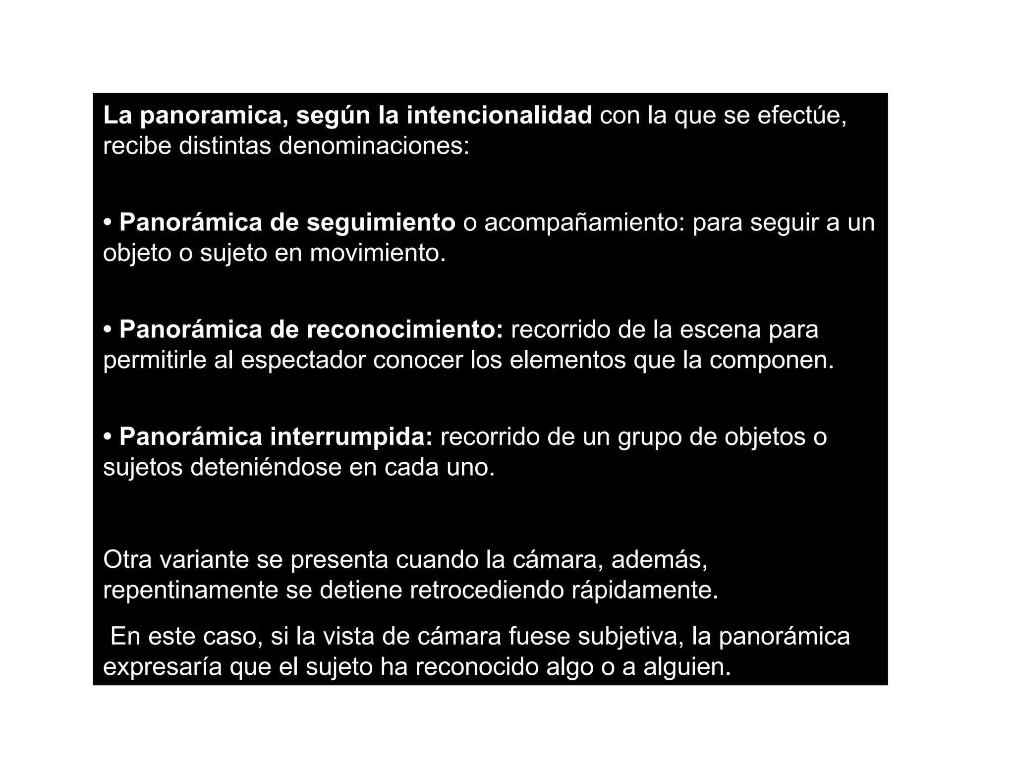 La panoramica, según la intencionalidad con la que se efectúe,
recibe distintas denominaciones:


• Panorámica de seguimiento o acompañamiento: para seguir a un
objeto o sujeto en movimiento.


• Panorámica de reconocimiento: recorrido de la escena para
permitirle al espectador conocer los elementos que la componen.


• Panorámica interrumpida: recorrido de un grupo de objetos o
sujetos deteniéndose en cada uno.


Otra variante se presenta cuando la cámara, además,
repentinamente se detiene retrocediendo rápidamente.
 En este caso, si la vista de cámara fuese subjetiva, la panorámica
expresaría que el sujeto ha reconocido algo o a alguien.
 