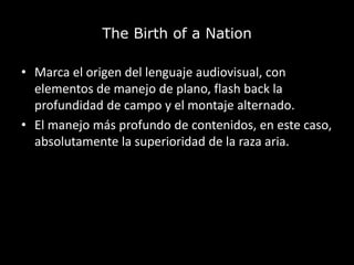 The Birth of a Nation
• Marca el origen del lenguaje audiovisual, con
elementos de manejo de plano, flash back la
profundidad de campo y el montaje alternado.
• El manejo más profundo de contenidos, en este caso,
absolutamente la superioridad de la raza aria.
 