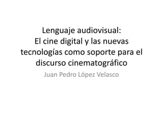 Lenguaje audiovisual:
El cine digital y las nuevas
tecnologías como soporte para el
discurso cinematográfico
Juan Pedro López Velasco
 