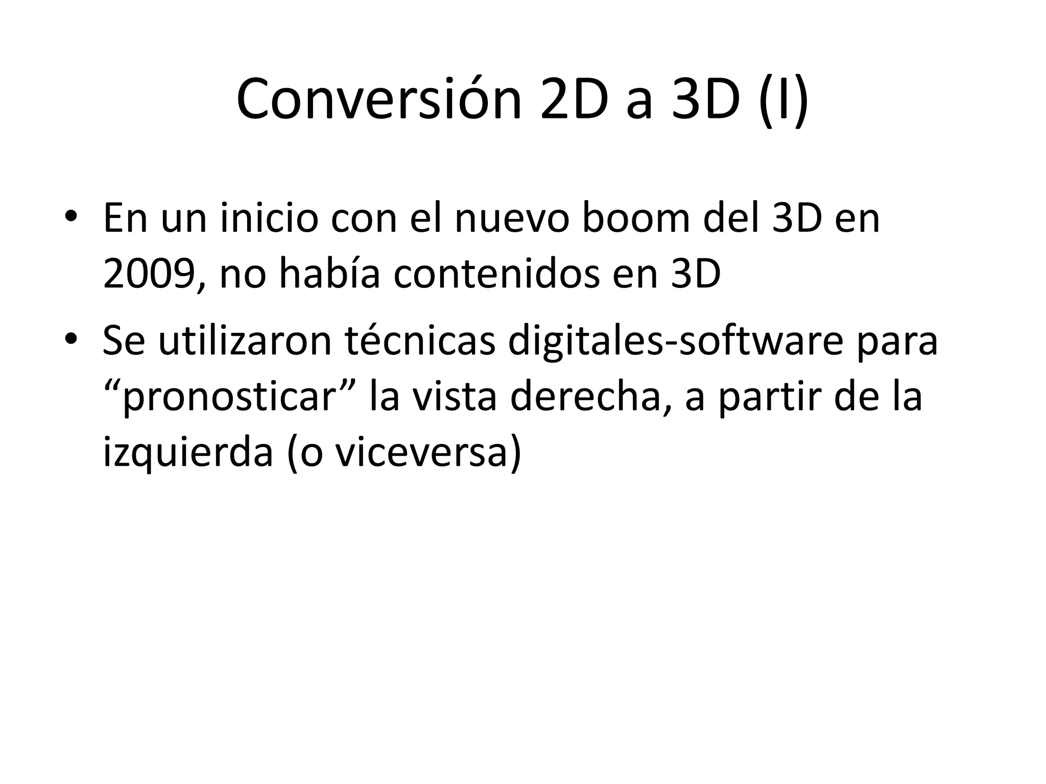 Conversión 2D a 3D (I)
• En un inicio con el nuevo boom del 3D en
2009, no había contenidos en 3D
• Se utilizaron técnicas digitales-software para
“pronosticar” la vista derecha, a partir de la
izquierda (o viceversa)
 