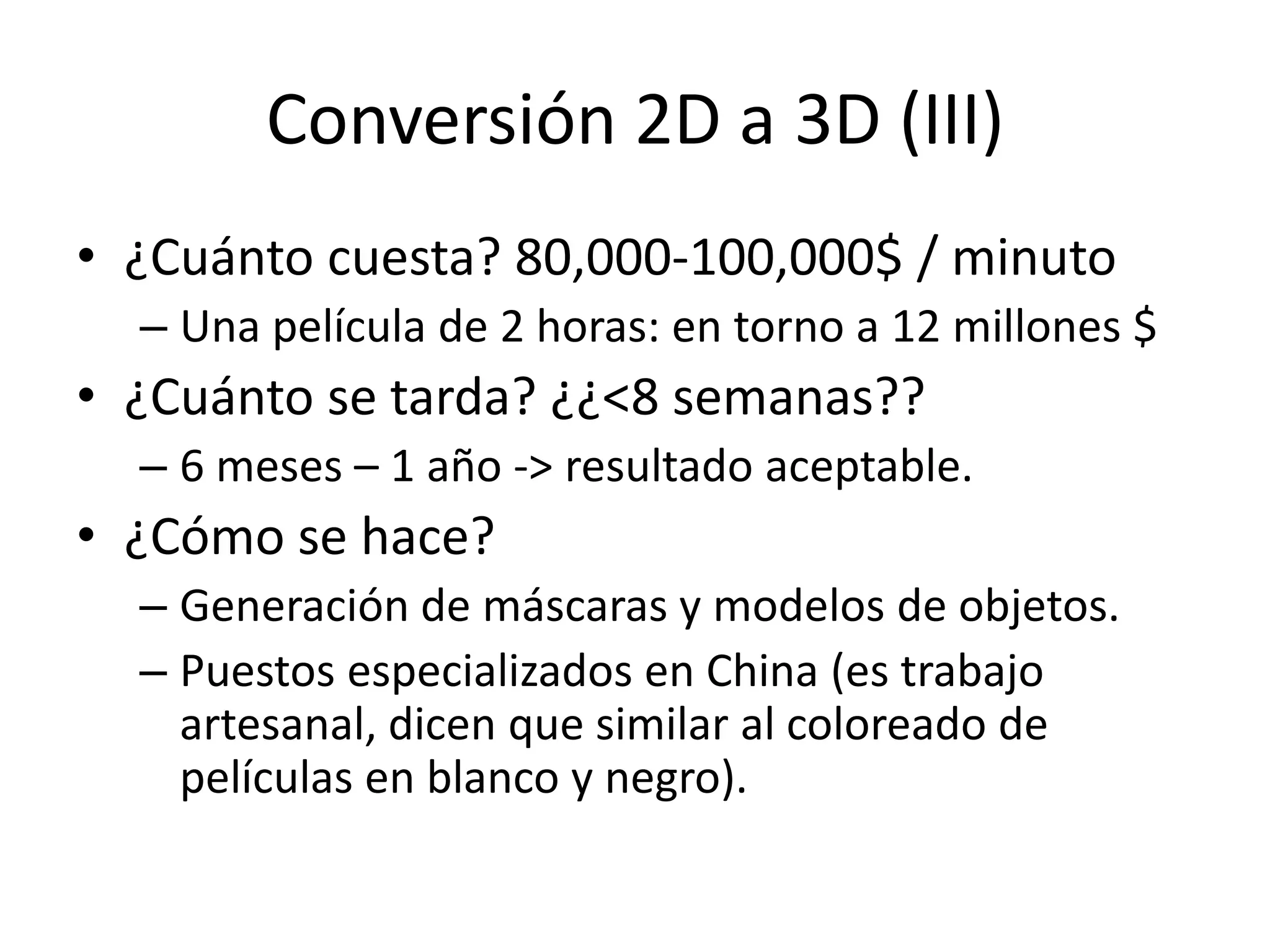 Conversión 2D a 3D (III)
• ¿Cuánto cuesta? 80,000-100,000$ / minuto
– Una película de 2 horas: en torno a 12 millones $
• ¿Cuánto se tarda? ¿¿<8 semanas??
– 6 meses – 1 año -> resultado aceptable.
• ¿Cómo se hace?
– Generación de máscaras y modelos de objetos.
– Puestos especializados en China (es trabajo
artesanal, dicen que similar al coloreado de
películas en blanco y negro).
 