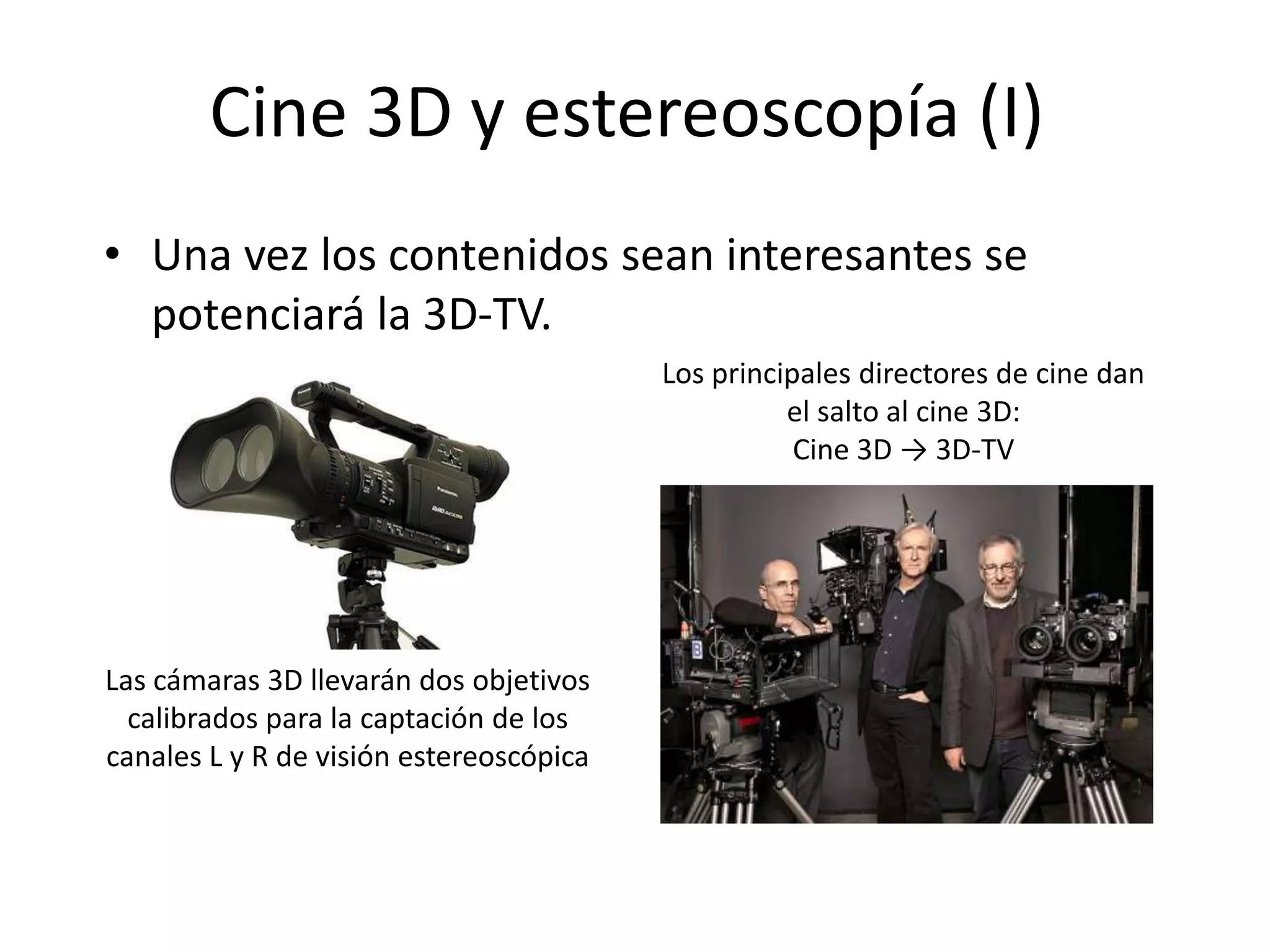 Cine 3D y estereoscopía (I)
• Una vez los contenidos sean interesantes se
potenciará la 3D-TV.
Los principales directores de cine dan
el salto al cine 3D:
Cine 3D → 3D-TV
Las cámaras 3D llevarán dos objetivos
calibrados para la captación de los
canales L y R de visión estereoscópica
 