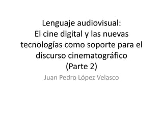 Lenguaje audiovisual:
El cine digital y las nuevas
tecnologías como soporte para el
discurso cinematográfico
(Parte 2)
Juan Pedro López Velasco
 