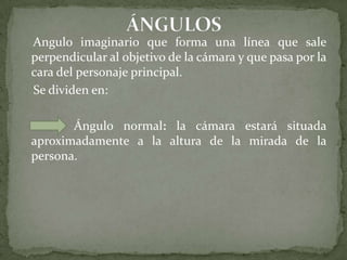 ÁNGULOS    Angulo imaginario que forma una línea que sale perpendicular al objetivo de la cámara y que pasa por la cara del personaje principal.   Se dividen en:                 Ángulo normal: la cámara estará situada aproximadamente a la altura de la mirada de la persona. 