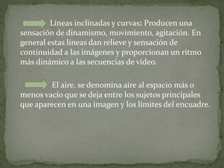 Líneas inclinadas y curvas: Producen una sensación de dinamismo, movimiento, agitación. En general estas líneas dan relieve y sensación de continuidad a las imágenes y proporcionan un ritmo más dinámico a las secuencias de vídeo.                    El aire. se denomina aire al espacio más o menos vacío que se deja entre los sujetos principales que aparecen en una imagen y los límites del encuadre.