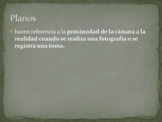 hacen referencia a la proximidad de la cámara a la realidad cuando se realiza una fotografía o se registra una toma. Planos