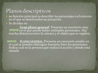 su función principal es describir los personajes o el entorno en el que se desenvuelve su actuación.Se dividen enGran plano general: Presenta un escenario muy amplio en el que puede haber múltiples personajes. Hay mucha distancia entre la cámara y el objeto que se registra. PLANO GENERAL: Presenta un escenario amplio en el cual se pueden distinguir bastante bien los personajes. Indica cual es la persona que realiza la acción y dónde está situada Planos descriptivos