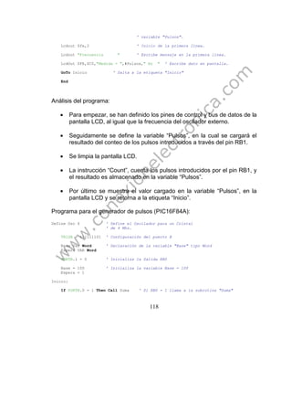 118
' variable "Pulsos".
Lcdout $fe,2 ' Inicio de la primera línea.
Lcdout "Frecuencia " ' Escribe mensaje en la primera línea.
LcdOut $FE,$C0,"Medida = ",#Pulsos," Hz " ' Escribe dato en pantalla.
GoTo Inicio ' Salta a la etiqueta "Inicio"
End
Análisis del programa:
• Para empezar, se han definido los pines de control y bus de datos de la
pantalla LCD, al igual que la frecuencia del oscilador externo.
• Seguidamente se define la variable “Pulsos”, en la cual se cargará el
resultado del conteo de los pulsos introducidos a través del pin RB1.
• Se limpia la pantalla LCD.
• La instrucción “Count”, cuenta los pulsos introducidos por el pin RB1, y
el resultado es almacenado en la variable “Pulsos”.
• Por último se muestra el valor cargado en la variable “Pulsos”, en la
pantalla LCD y se retorna a la etiqueta “Inicio”.
Programa para el generador de pulsos (PIC16F84A):
Define Osc 4 ' Define el Oscilador para un Cristal
' de 4 Mhz.
TRISB = %11111101 ' Configuración del puerto B
Base Var Word ' Declaración de la variable "Base" tipo Word
Espera VAR Word
PORTB.1 = 0 ' Inicializa la Salida RB0
Base = 100 ' Inicializa la variable Base = 100
Espera = 1
Inicio:
If PORTB.0 = 1 Then Call Suma ' Si RB0 = 1 llama a la subrutina "Suma"
 
