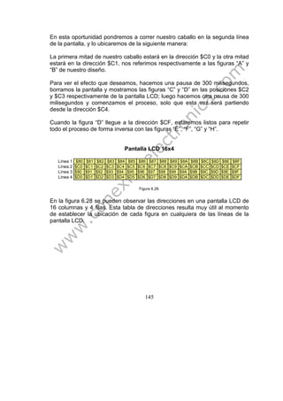145
En esta oportunidad pondremos a correr nuestro caballo en la segunda línea
de la pantalla, y lo ubicaremos de la siguiente manera:
La primera mitad de nuestro caballo estará en la dirección $C0 y la otra mitad
estará en la dirección $C1, nos referimos respectivamente a las figuras “A” y
“B” de nuestro diseño.
Para ver el efecto que deseamos, hacemos una pausa de 300 milisegundos,
borramos la pantalla y mostramos las figuras “C” y “D” en las posiciones $C2
y $C3 respectivamente de la pantalla LCD; luego hacemos otra pausa de 300
milisegundos y comenzamos el proceso, solo que esta vez será partiendo
desde la dirección $C4.
Cuando la figura “D” llegue a la dirección $CF, estaremos listos para repetir
todo el proceso de forma inversa con las figuras “E”, “F”, “G” y “H”.
Pantalla LCD 16x4
Línea 1 $80 $81 $82 $83 $84 $85 $86 $87 $88 $89 $8A $8B $8C $8D $8E $8F
Línea 2 $C0 $C1 $C2 $C3 $C4 $C5 $C6 $C7 $C8 $C9 $CA $CB $CC $CD $CE $CF
Línea 3 $90 $91 $92 $93 $94 $95 $96 $97 $98 $99 $9A $9B $9C $9D $9E $9F
Línea 4 $D0 $D1 $D2 $D3 $D4 $D5 $D6 $D7 $D8 $D9 $DA $DB $DC $DD $DE $DF
Figura 6.28.
En la figura 6.28 se pueden observar las direcciones en una pantalla LCD de
16 columnas y 4 filas. Esta tabla de direcciones resulta muy útil al momento
de establecer la ubicación de cada figura en cualquiera de las líneas de la
pantalla LCD.
 
