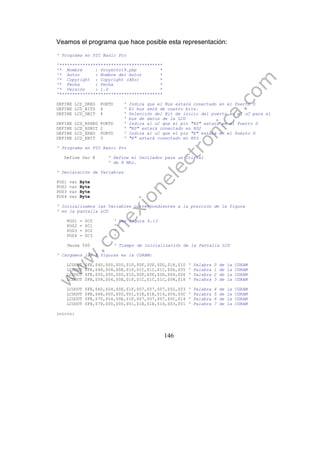146
Veamos el programa que hace posible esta representación:
' Programa en PIC Basic Pro
'****************************************
'* Nombre : Proyecto19.pbp *
'* Autor : Nombre del Autor *
'* Copyright : Copyright (Año) *
'* Fecha : Fecha *
'* Versión : 1.0 *
'****************************************
DEFINE LCD_DREG PORTD ' Indica que el Bus estará conectado en el Puerto D
DEFINE LCD_BITS 4 ' El bus será de cuatro bits.
DEFINE LCD_DBIT 4 ' Selección del Bit de inicio del puerto en el uC para el
' bus de datos de la LCD
DEFINE LCD_RSREG PORTD ' Indica al uC que el pin "RS" estará en el Puerto D
DEFINE LCD_RSBIT 2 ' "RS" estará conectado en RD2
DEFINE LCD_EREG PORTD ' Indica al uC que el pin "E" estará en el Puerto D
DEFINE LCD_EBIT 3 ' "E" estará conectado en RD3
' Programa en PIC Basic Pro
Define Osc 8 ' Define el Oscilador para un Cristal
' de 8 Mhz.
' Declaración de Variables
POS1 var Byte
POS2 var Byte
POS3 var Byte
POS4 var Byte
' Inicializamos las Variables correspondientes a la posición de la figura
' en la pantalla LCD
POS1 = $C0 ' Ver figura 6.13
POS2 = $C1 '
POS3 = $C2 '
POS4 = $C3 '
Pause 500 ' Tiempo de inicialización de la Pantalla LCD
' Cargamos las 8 figuras en la CGRAM:
LCDOUT $FE,$40,$00,$00,$10,$0F,$0F,$0D,$18,$10 ' Palabra 0 de la CGRAM
LCDOUT $FE,$48,$04,$0E,$1F,$1C,$1C,$1C,$06,$05 ' Palabra 1 de la CGRAM
LCDOUT $FE,$50,$00,$00,$10,$0F,$0F,$0D,$04,$06 ' Palabra 2 de la CGRAM
LCDOUT $FE,$58,$04,$0E,$1F,$1C,$1C,$1C,$08,$18 ' Palabra 3 de la CGRAM
LCDOUT $FE,$60,$04,$0E,$1F,$07,$07,$07,$02,$03 ' Palabra 4 de la CGRAM
LCDOUT $FE,$68,$00,$00,$01,$1E,$1E,$16,$04,$0C ' Palabra 5 de la CGRAM
LCDOUT $FE,$70,$04,$0E,$1F,$07,$07,$07,$0C,$14 ' Palabra 6 de la CGRAM
LCDOUT $FE,$78,$00,$00,$01,$1E,$1E,$16,$03,$01 ' Palabra 7 de la CGRAM
inicio:
 