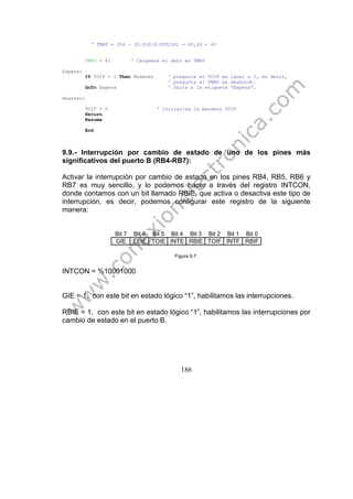 186
' TMR0 = 256 - (0.050/0.000256) = 60,68 = 61
TMR0 = 61 ' Cargamos el dato en TMR0
Espera:
If TOIF = 1 Then Reseteo ' pregunta si TOIF es igual a 1, es decir,
' pregunta si TMR0 se desbordo.
GoTo Espera ' Salta a la etiqueta “Espera”.
Reseteo:
TOIF = 0 ' Inicializa la bandera TOIF
Return
Resume
End
9.9.- Interrupción por cambio de estado de uno de los pines más
significativos del puerto B (RB4-RB7):
Activar la interrupción por cambio de estado en los pines RB4, RB5, RB6 y
RB7 es muy sencillo, y lo podemos hacer a través del registro INTCON,
donde contamos con un bit llamado RBIE, que activa o desactiva este tipo de
interrupción, es decir, podemos configurar este registro de la siguiente
manera:
Bit 7 Bit 6 Bit 5 Bit 4 Bit 3 Bit 2 Bit 1 Bit 0
GIE EEIE TOIE INTE RBIE TOIF INTF RBIF
Figura 9.7.
INTCON = %10001000
GIE = 1, con este bit en estado lógico “1”, habilitamos las interrupciones.
RBIE = 1, con este bit en estado lógico “1”, habilitamos las interrupciones por
cambio de estado en el puerto B.
 