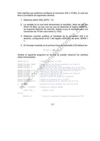 217
Esto significa que podemos configurar el conversor A/D a 10 Bits, lo cual nos
lleva a considerar los siguientes cambios:
1. Debemos definir ADC_BITS = 10.
2. La variable en la cual será almacenado el resultado, debe ser del tipo
Word (16 Bits), ya que una vez que se desborde el registro ADRESL,
se requerirá disponer de más bits, debido a que el resultado para una
conversión de 10 bits varía entre 0 y 1023.
3. Debemos recordar justificar el resultado de la conversión A/D a la
derecha, configurando el bit 7 del registro ADCON1, es decir, ADFM =
1.
4. El mensaje mostrado en la primera línea de la pantalla LCD deberá ser:
“C-AD a 10 Bit:”.
Analice el siguiente programa en el cual se pueden observar los cambios
antes mencionados:
DEFINE OSC 10 ' Define Oscilador a 10 Mhz
DEFINE LCD_DREG PORTD ' Indica que el Bus estará conectado en el Puerto D
DEFINE LCD_BITS 4 ' El bus será de cuatro bits.
DEFINE LCD_DBIT 4 ' Selección del Bit de inicio del puerto (0 o 4) en caso
' de utilizar los cuatro Bits mas significativos de la LCD
DEFINE LCD_RSREG PORTB ' Indica al uC que el pin "RS" estará en el Puerto B
DEFINE LCD_RSBIT 1 ' "RS" estará conectado en RB1
DEFINE LCD_EREG PORTB ' Indica al uC que el pin "E" estará en el Puerto B
DEFINE LCD_EBIT 0 ' "E" estará conectado en RB0
DEFINE LCD_LINES 2 ' Define el número de líneas de la pantalla
Define ADC_BITS 10 ' Define la conversión A/D a 10 Bits
DEFINE ADC_SAMPLEUS 50 ' Tiempo de muestreo en el conversor A/D es 50 uS
A VAR Word ' Declaración de una variable tipo word (16 bits)
ADCON1 = %10000000 ' Configura el registro ADCON1
LCDOut $fe, 1 ' Limpia la LCD
Inicio:
ADCIN 0, A ' Inicia la conversión, almacena el resultado en "A"
 