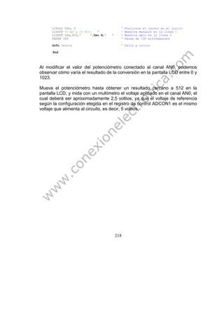 218
LCDOut $fe, 2 ' Posiciona el cursor en el inicio
LCDOUT "C-AD a 10 Bit: " ' Muestra mensaje en la línea 1
LCDOUT $fe,$C0," ",Dec A," " ' Muestra dato en la línea 2
PAUSE 100 ' Pausa de 100 milisegundos
GoTo Inicio ' Salta a inicio
End
Al modificar el valor del potenciómetro conectado al canal AN0, podemos
observar cómo varía el resultado de la conversión en la pantalla LCD entre 0 y
1023.
Mueva el potenciómetro hasta obtener un resultado cercano a 512 en la
pantalla LCD, y mida con un multímetro el voltaje aplicado en el canal AN0, el
cual deberá ser aproximadamente 2,5 voltios, ya que el voltaje de referencia
según la configuración elegida en el registro de control ADCON1 es el mismo
voltaje que alimenta al circuito, es decir, 5 voltios.
 