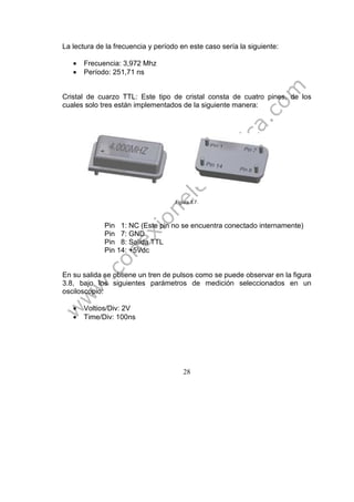 28
La lectura de la frecuencia y período en este caso sería la siguiente:
• Frecuencia: 3,972 Mhz
• Período: 251,71 ns
Cristal de cuarzo TTL: Este tipo de cristal consta de cuatro pines, de los
cuales solo tres están implementados de la siguiente manera:
Figura 3.7.
Pin 1: NC (Este pin no se encuentra conectado internamente)
Pin 7: GND
Pin 8: Salida TTL
Pin 14: +5Vdc
En su salida se obtiene un tren de pulsos como se puede observar en la figura
3.8, bajo los siguientes parámetros de medición seleccionados en un
osciloscopio:
• Voltios/Div: 2V
• Time/Div: 100ns
 