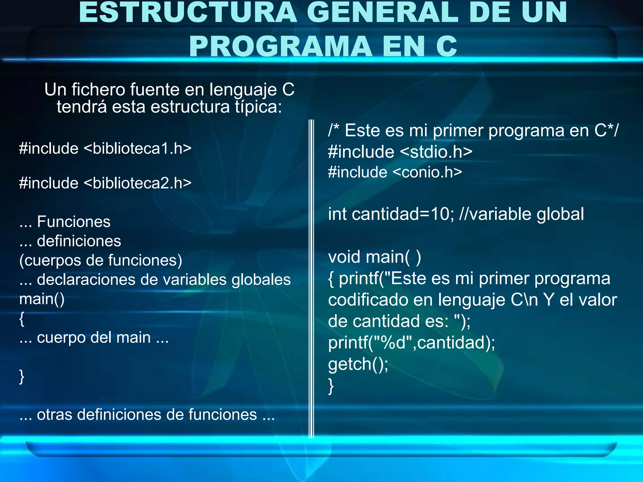 ESTRUCTURA GENERAL DE UN
PROGRAMA EN C
Un fichero fuente en lenguaje C
tendrá esta estructura típica:
#include <biblioteca1.h>
#include <biblioteca2.h>
... Funciones
... definiciones
(cuerpos de funciones)
... declaraciones de variables globales
main()
{
... cuerpo del main ...
}
... otras definiciones de funciones ...
/* Este es mi primer programa en C*/
#include <stdio.h>
#include <conio.h>
int cantidad=10; //variable global
void main( )
{ printf("Este es mi primer programa
codificado en lenguaje Cn Y el valor
de cantidad es: ");
printf("%d",cantidad);
getch();
}
 