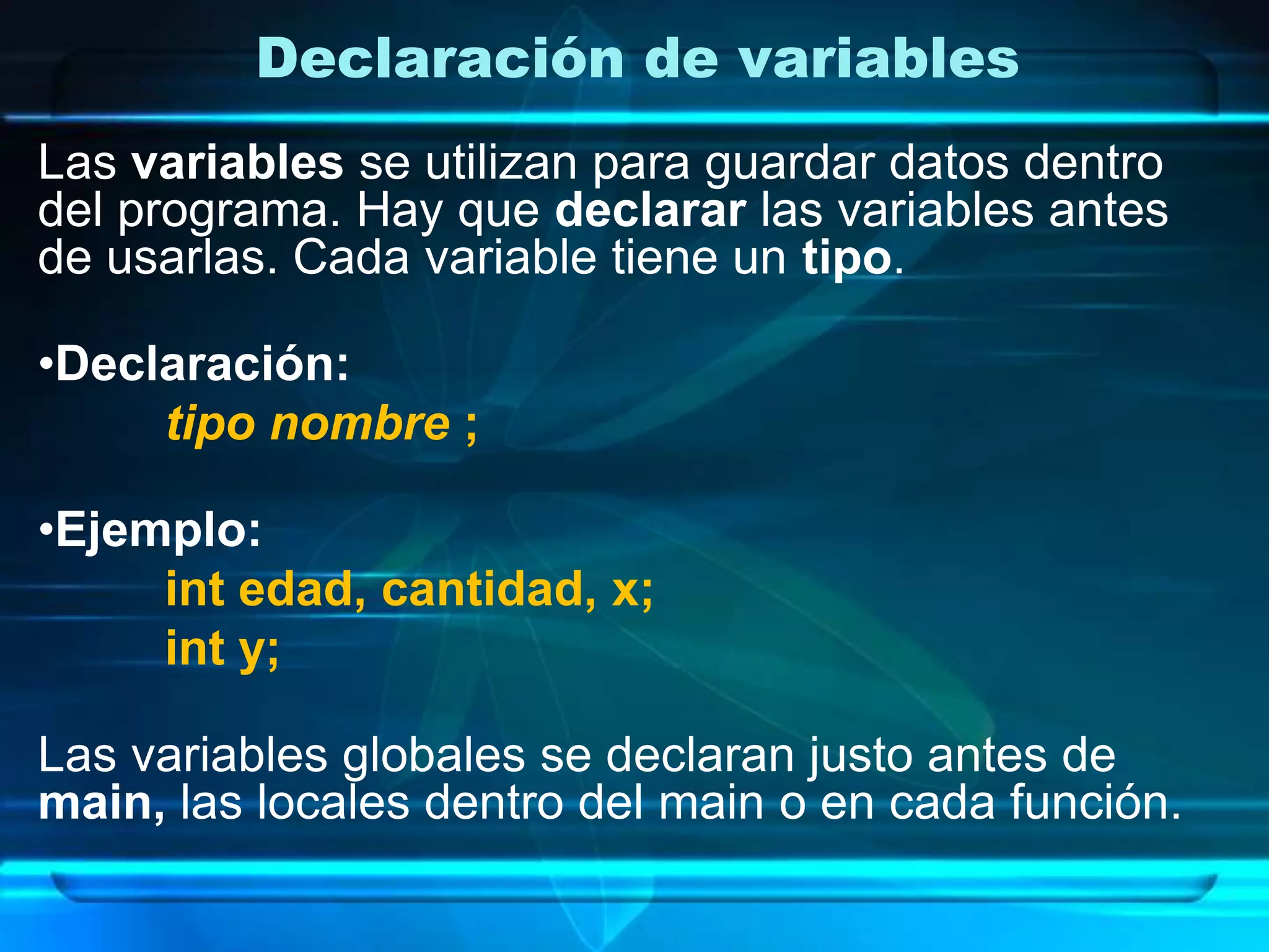 Declaración de variables
Las variables se utilizan para guardar datos dentro
del programa. Hay que declarar las variables antes
de usarlas. Cada variable tiene un tipo.
•Declaración:
tipo nombre ;
•Ejemplo:
int edad, cantidad, x;
int y;
Las variables globales se declaran justo antes de
main, las locales dentro del main o en cada función.
 