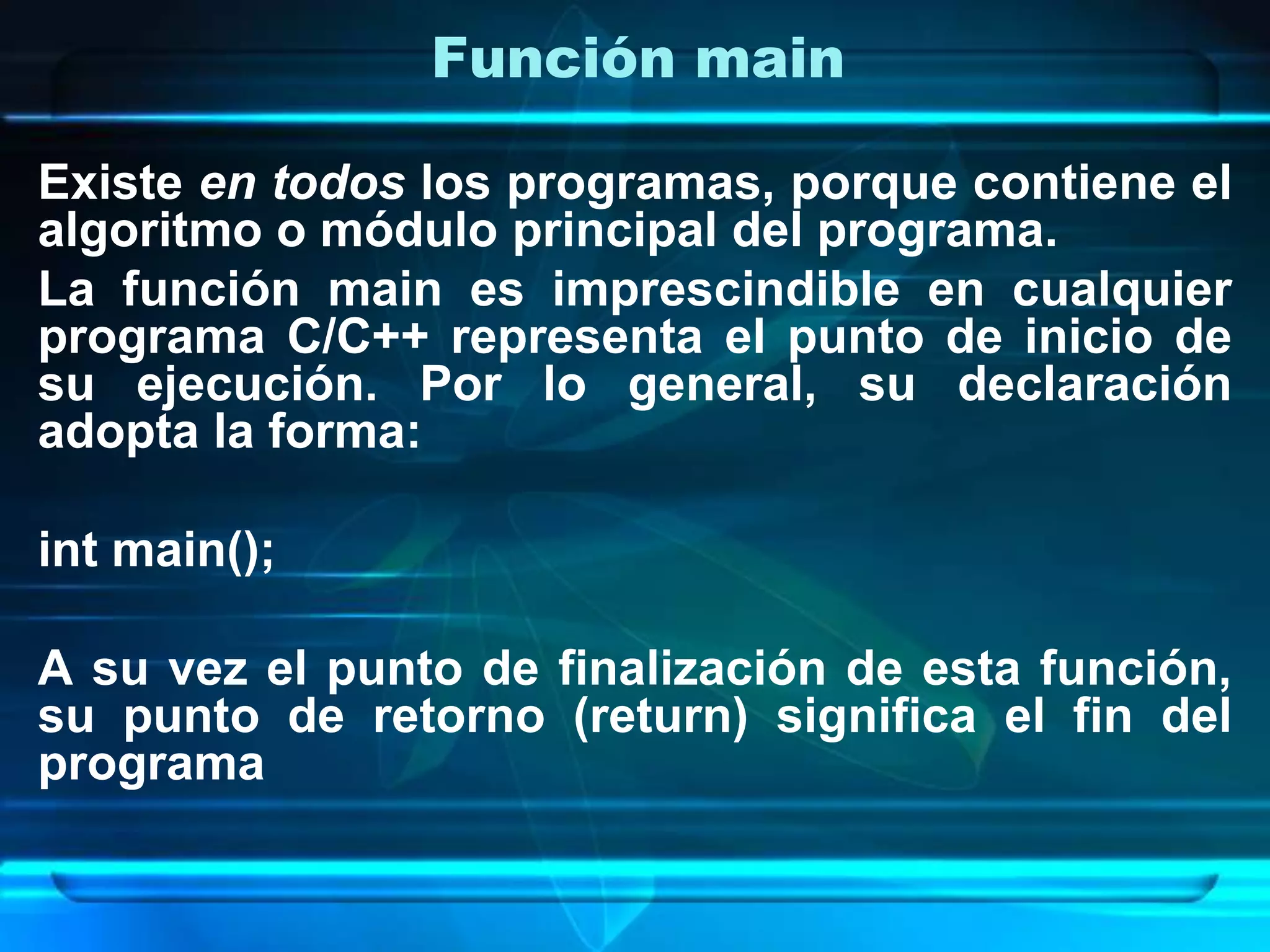 Función main
Existe en todos los programas, porque contiene el
algoritmo o módulo principal del programa.
La función main es imprescindible en cualquier
programa C/C++ representa el punto de inicio de
su ejecución. Por lo general, su declaración
adopta la forma:
int main();
A su vez el punto de finalización de esta función,
su punto de retorno (return) significa el fin del
programa
 