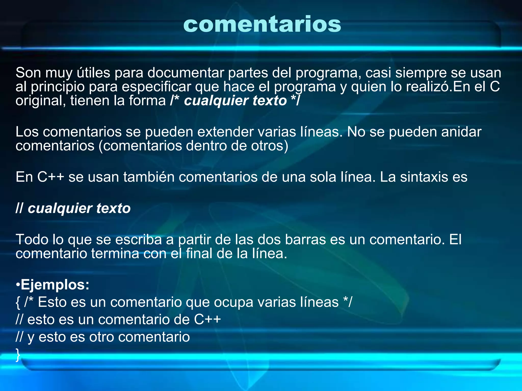 comentarios
Son muy útiles para documentar partes del programa, casi siempre se usan
al principio para especificar que hace el programa y quien lo realizó.En el C
original, tienen la forma /* cualquier texto */
Los comentarios se pueden extender varias líneas. No se pueden anidar
comentarios (comentarios dentro de otros)
En C++ se usan también comentarios de una sola línea. La sintaxis es
// cualquier texto
Todo lo que se escriba a partir de las dos barras es un comentario. El
comentario termina con el final de la línea.
•Ejemplos:
{ /* Esto es un comentario que ocupa varias líneas */
// esto es un comentario de C++
// y esto es otro comentario
}
 
