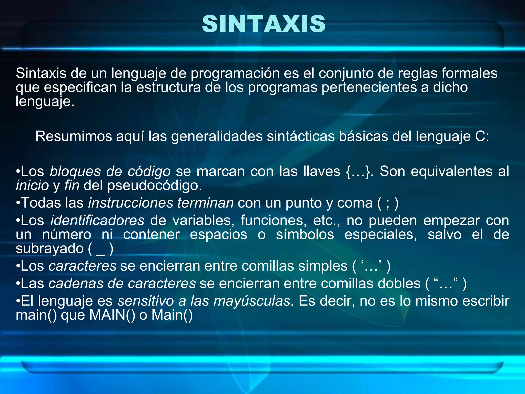 SINTAXIS
Sintaxis de un lenguaje de programación es el conjunto de reglas formales
que especifican la estructura de los programas pertenecientes a dicho
lenguaje.
Resumimos aquí las generalidades sintácticas básicas del lenguaje C:
•Los bloques de código se marcan con las llaves {…}. Son equivalentes al
inicio y fin del pseudocódigo.
•Todas las instrucciones terminan con un punto y coma ( ; )
•Los identificadores de variables, funciones, etc., no pueden empezar con
un número ni contener espacios o símbolos especiales, salvo el de
subrayado ( _ )
•Los caracteres se encierran entre comillas simples ( „…‟ )
•Las cadenas de caracteres se encierran entre comillas dobles ( “…” )
•El lenguaje es sensitivo a las mayúsculas. Es decir, no es lo mismo escribir
main() que MAIN() o Main()
 