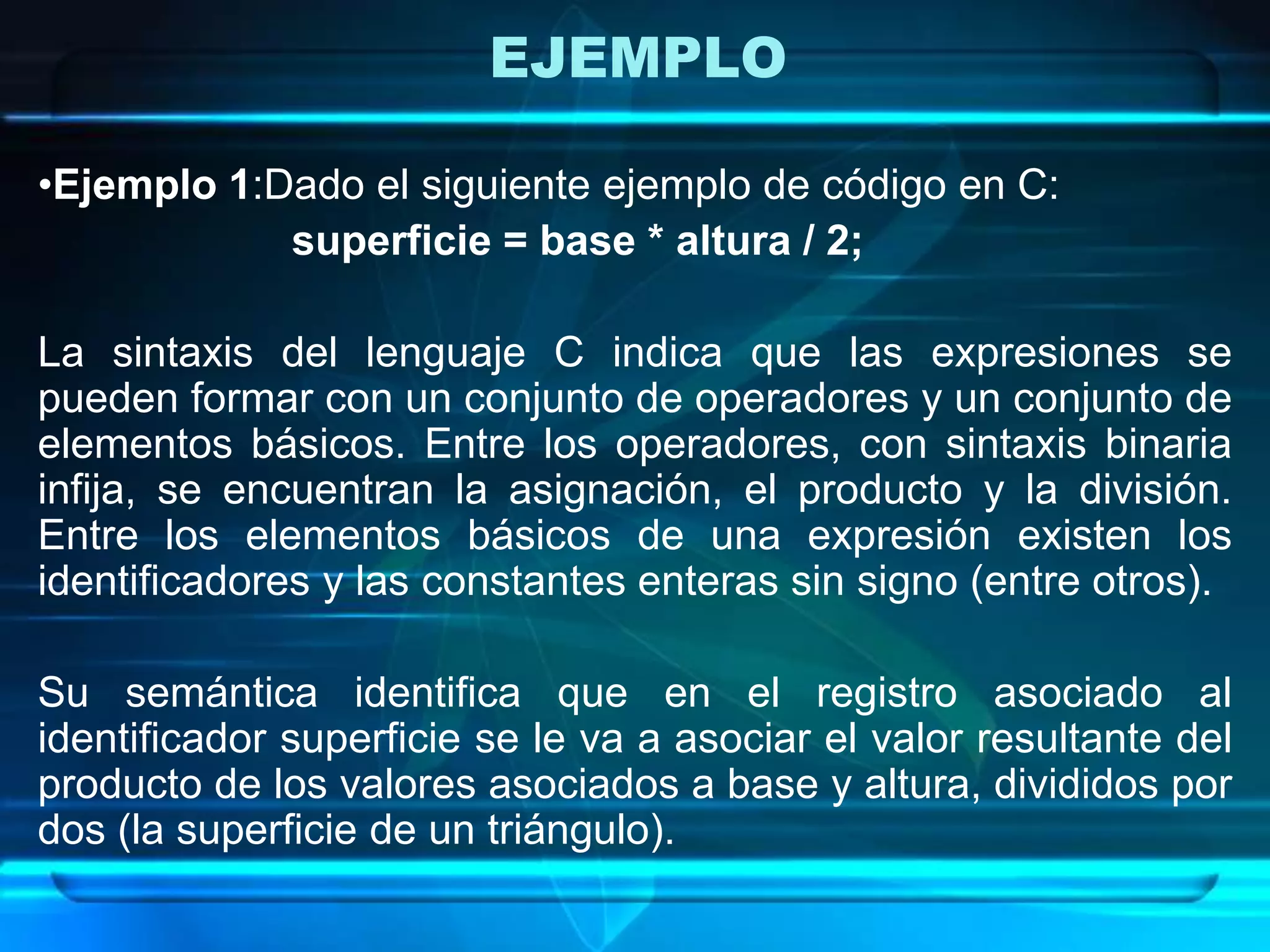 EJEMPLO
•Ejemplo 1:Dado el siguiente ejemplo de código en C:
superficie = base * altura / 2;
La sintaxis del lenguaje C indica que las expresiones se
pueden formar con un conjunto de operadores y un conjunto de
elementos básicos. Entre los operadores, con sintaxis binaria
infija, se encuentran la asignación, el producto y la división.
Entre los elementos básicos de una expresión existen los
identificadores y las constantes enteras sin signo (entre otros).
Su semántica identifica que en el registro asociado al
identificador superficie se le va a asociar el valor resultante del
producto de los valores asociados a base y altura, divididos por
dos (la superficie de un triángulo).
 