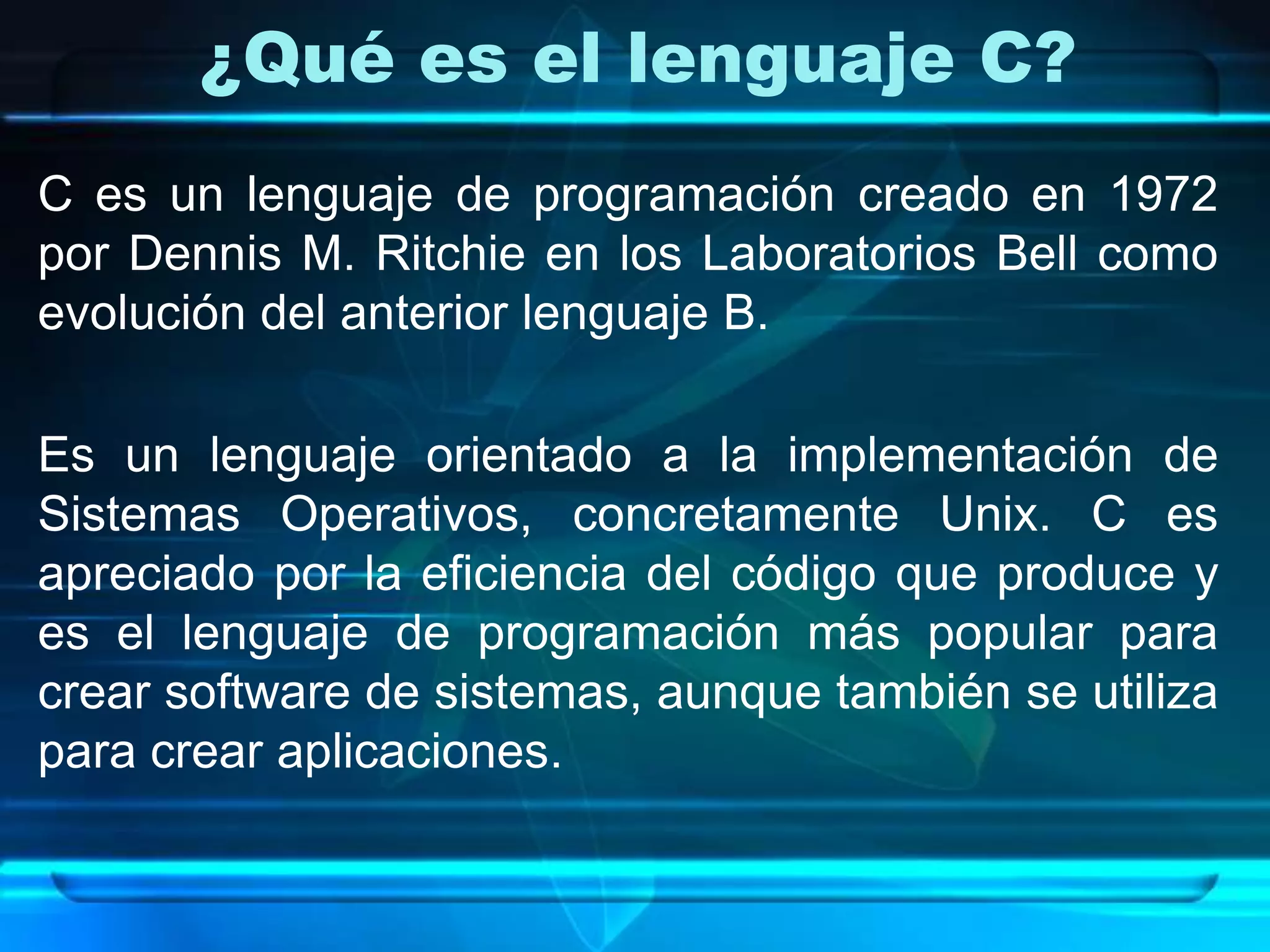 ¿Qué es el lenguaje C?
C es un lenguaje de programación creado en 1972
por Dennis M. Ritchie en los Laboratorios Bell como
evolución del anterior lenguaje B.
Es un lenguaje orientado a la implementación de
Sistemas Operativos, concretamente Unix. C es
apreciado por la eficiencia del código que produce y
es el lenguaje de programación más popular para
crear software de sistemas, aunque también se utiliza
para crear aplicaciones.
 
