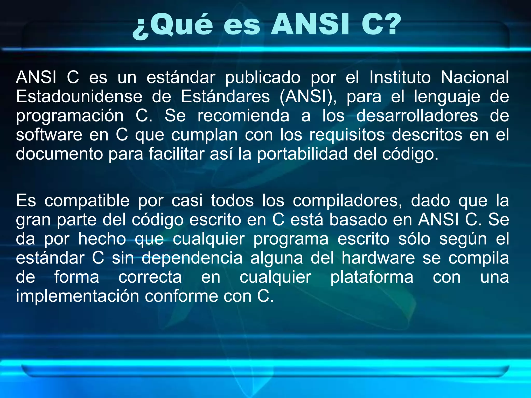 ¿Qué es ANSI C?
ANSI C es un estándar publicado por el Instituto Nacional
Estadounidense de Estándares (ANSI), para el lenguaje de
programación C. Se recomienda a los desarrolladores de
software en C que cumplan con los requisitos descritos en el
documento para facilitar así la portabilidad del código.
Es compatible por casi todos los compiladores, dado que la
gran parte del código escrito en C está basado en ANSI C. Se
da por hecho que cualquier programa escrito sólo según el
estándar C sin dependencia alguna del hardware se compila
de forma correcta en cualquier plataforma con una
implementación conforme con C.
 