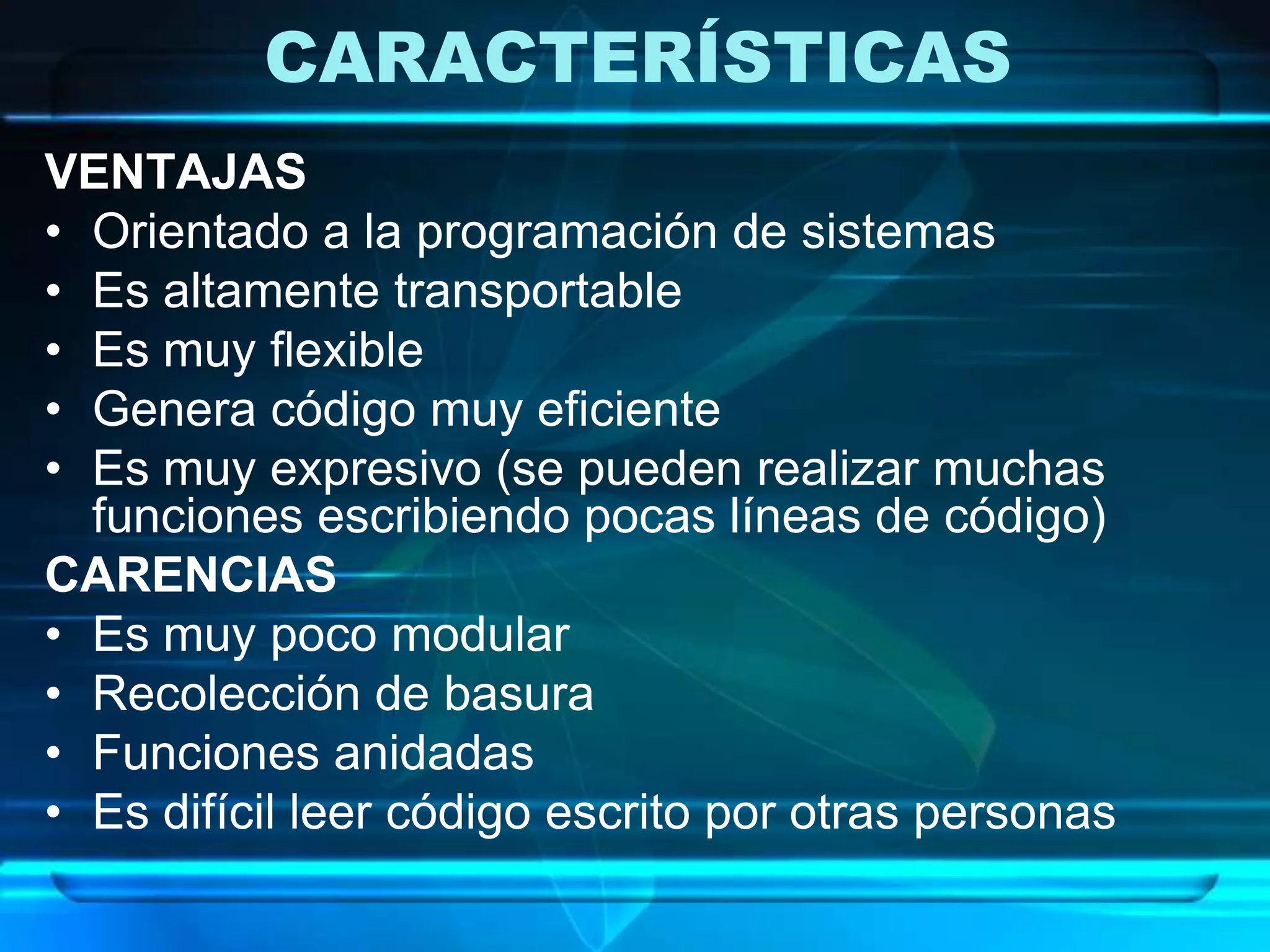 CARACTERÍSTICAS
VENTAJAS
• Orientado a la programación de sistemas
• Es altamente transportable
• Es muy flexible
• Genera código muy eficiente
• Es muy expresivo (se pueden realizar muchas
funciones escribiendo pocas líneas de código)
CARENCIAS
• Es muy poco modular
• Recolección de basura
• Funciones anidadas
• Es difícil leer código escrito por otras personas
 