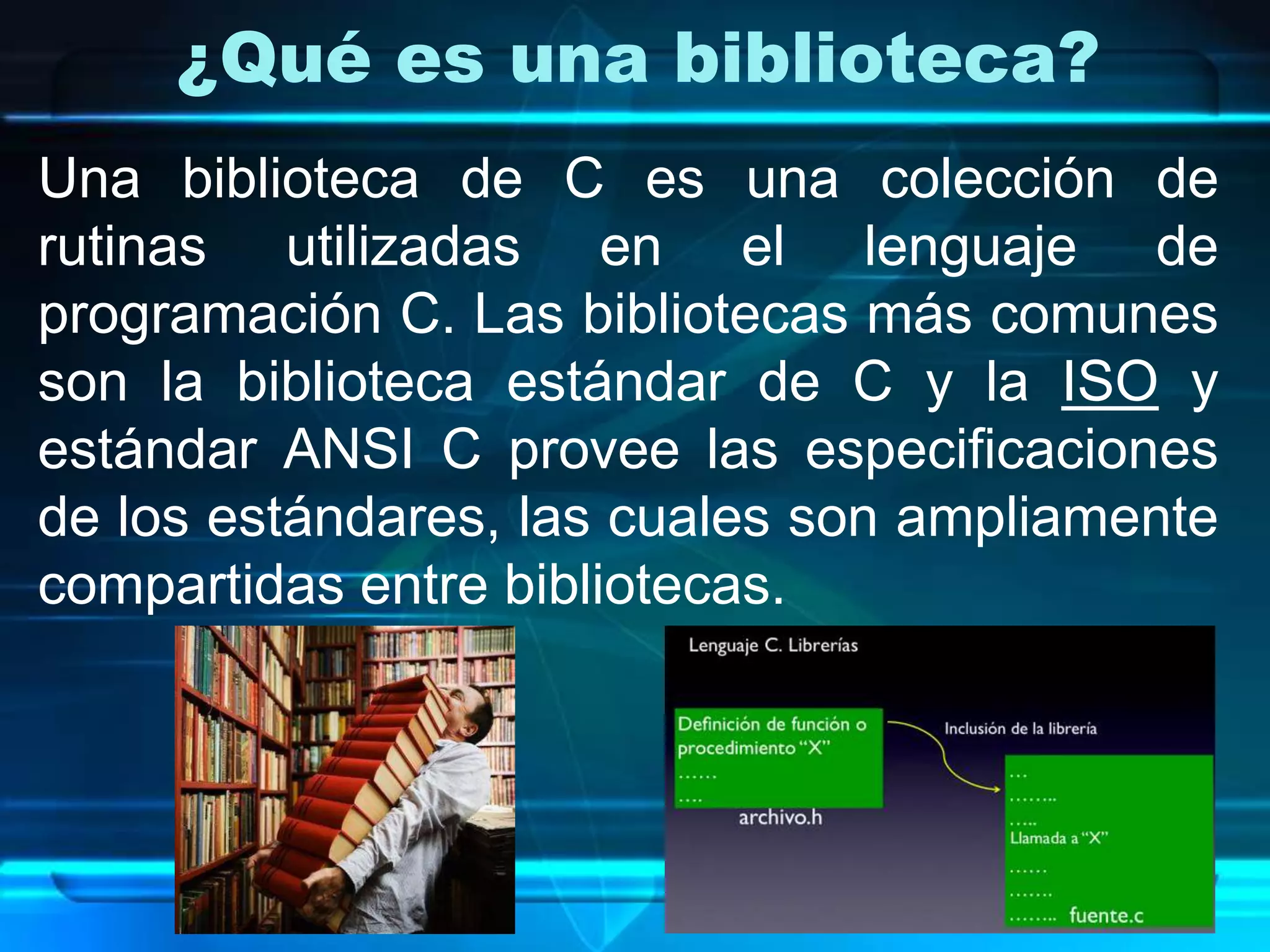 ¿Qué es una biblioteca?
Una biblioteca de C es una colección de
rutinas utilizadas en el lenguaje de
programación C. Las bibliotecas más comunes
son la biblioteca estándar de C y la ISO y
estándar ANSI C provee las especificaciones
de los estándares, las cuales son ampliamente
compartidas entre bibliotecas.
 