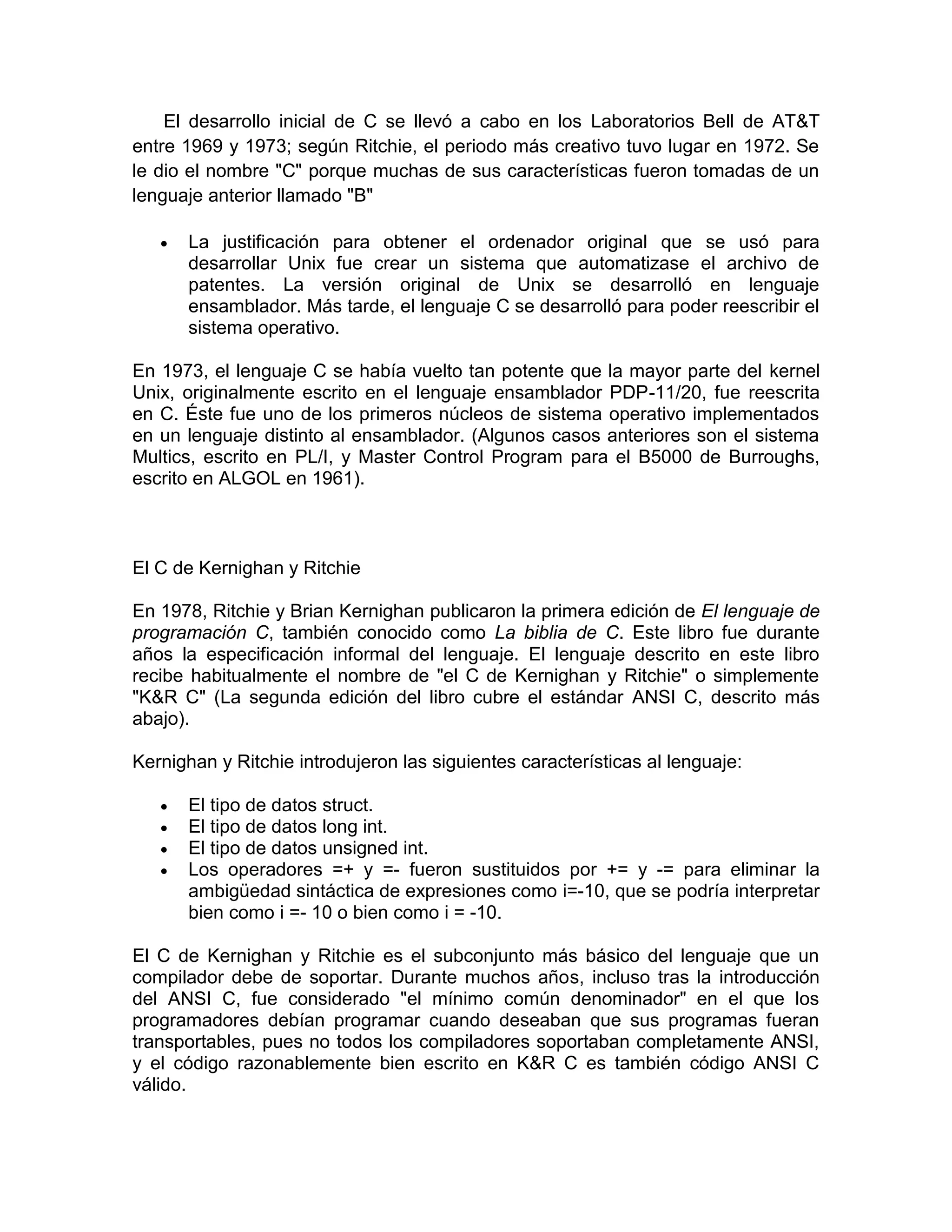 El desarrollo inicial de C se llevó a cabo en los Laboratorios Bell de AT&T
entre 1969 y 1973; según Ritchie, el periodo más creativo tuvo lugar en 1972. Se
le dio el nombre "C" porque muchas de sus características fueron tomadas de un
lenguaje anterior llamado "B"
 La justificación para obtener el ordenador original que se usó para
desarrollar Unix fue crear un sistema que automatizase el archivo de
patentes. La versión original de Unix se desarrolló en lenguaje
ensamblador. Más tarde, el lenguaje C se desarrolló para poder reescribir el
sistema operativo.
En 1973, el lenguaje C se había vuelto tan potente que la mayor parte del kernel
Unix, originalmente escrito en el lenguaje ensamblador PDP-11/20, fue reescrita
en C. Éste fue uno de los primeros núcleos de sistema operativo implementados
en un lenguaje distinto al ensamblador. (Algunos casos anteriores son el sistema
Multics, escrito en PL/I, y Master Control Program para el B5000 de Burroughs,
escrito en ALGOL en 1961).
El C de Kernighan y Ritchie
En 1978, Ritchie y Brian Kernighan publicaron la primera edición de El lenguaje de
programación C, también conocido como La biblia de C. Este libro fue durante
años la especificación informal del lenguaje. El lenguaje descrito en este libro
recibe habitualmente el nombre de "el C de Kernighan y Ritchie" o simplemente
"K&R C" (La segunda edición del libro cubre el estándar ANSI C, descrito más
abajo).
Kernighan y Ritchie introdujeron las siguientes características al lenguaje:
 El tipo de datos struct.
 El tipo de datos long int.
 El tipo de datos unsigned int.
 Los operadores =+ y =- fueron sustituidos por += y -= para eliminar la
ambigüedad sintáctica de expresiones como i=-10, que se podría interpretar
bien como i =- 10 o bien como i = -10.
El C de Kernighan y Ritchie es el subconjunto más básico del lenguaje que un
compilador debe de soportar. Durante muchos años, incluso tras la introducción
del ANSI C, fue considerado "el mínimo común denominador" en el que los
programadores debían programar cuando deseaban que sus programas fueran
transportables, pues no todos los compiladores soportaban completamente ANSI,
y el código razonablemente bien escrito en K&R C es también código ANSI C
válido.
 