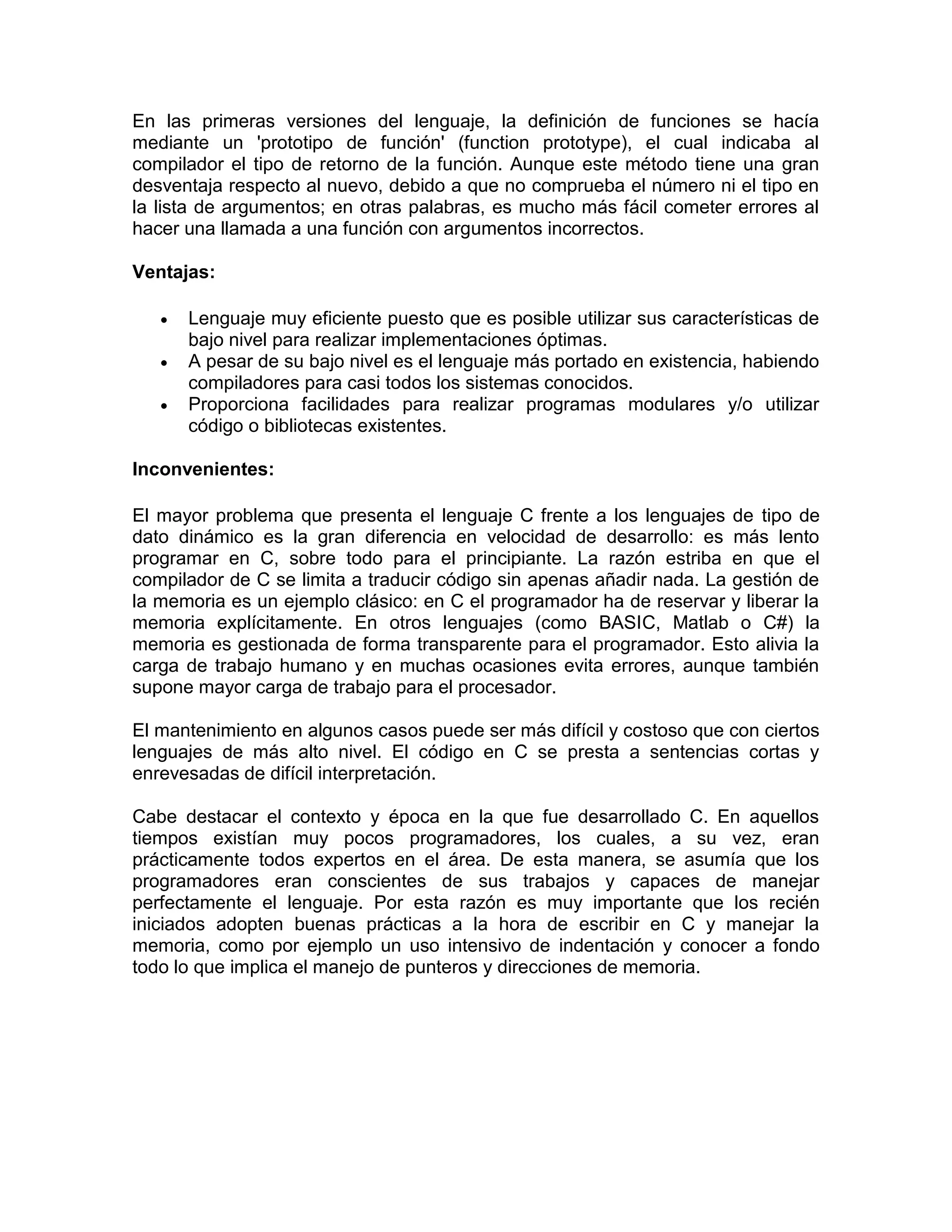 En las primeras versiones del lenguaje, la definición de funciones se hacía
mediante un 'prototipo de función' (function prototype), el cual indicaba al
compilador el tipo de retorno de la función. Aunque este método tiene una gran
desventaja respecto al nuevo, debido a que no comprueba el número ni el tipo en
la lista de argumentos; en otras palabras, es mucho más fácil cometer errores al
hacer una llamada a una función con argumentos incorrectos.
Ventajas:
 Lenguaje muy eficiente puesto que es posible utilizar sus características de
bajo nivel para realizar implementaciones óptimas.
 A pesar de su bajo nivel es el lenguaje más portado en existencia, habiendo
compiladores para casi todos los sistemas conocidos.
 Proporciona facilidades para realizar programas modulares y/o utilizar
código o bibliotecas existentes.
Inconvenientes:
El mayor problema que presenta el lenguaje C frente a los lenguajes de tipo de
dato dinámico es la gran diferencia en velocidad de desarrollo: es más lento
programar en C, sobre todo para el principiante. La razón estriba en que el
compilador de C se limita a traducir código sin apenas añadir nada. La gestión de
la memoria es un ejemplo clásico: en C el programador ha de reservar y liberar la
memoria explícitamente. En otros lenguajes (como BASIC, Matlab o C#) la
memoria es gestionada de forma transparente para el programador. Esto alivia la
carga de trabajo humano y en muchas ocasiones evita errores, aunque también
supone mayor carga de trabajo para el procesador.
El mantenimiento en algunos casos puede ser más difícil y costoso que con ciertos
lenguajes de más alto nivel. El código en C se presta a sentencias cortas y
enrevesadas de difícil interpretación.
Cabe destacar el contexto y época en la que fue desarrollado C. En aquellos
tiempos existían muy pocos programadores, los cuales, a su vez, eran
prácticamente todos expertos en el área. De esta manera, se asumía que los
programadores eran conscientes de sus trabajos y capaces de manejar
perfectamente el lenguaje. Por esta razón es muy importante que los recién
iniciados adopten buenas prácticas a la hora de escribir en C y manejar la
memoria, como por ejemplo un uso intensivo de indentación y conocer a fondo
todo lo que implica el manejo de punteros y direcciones de memoria.
 