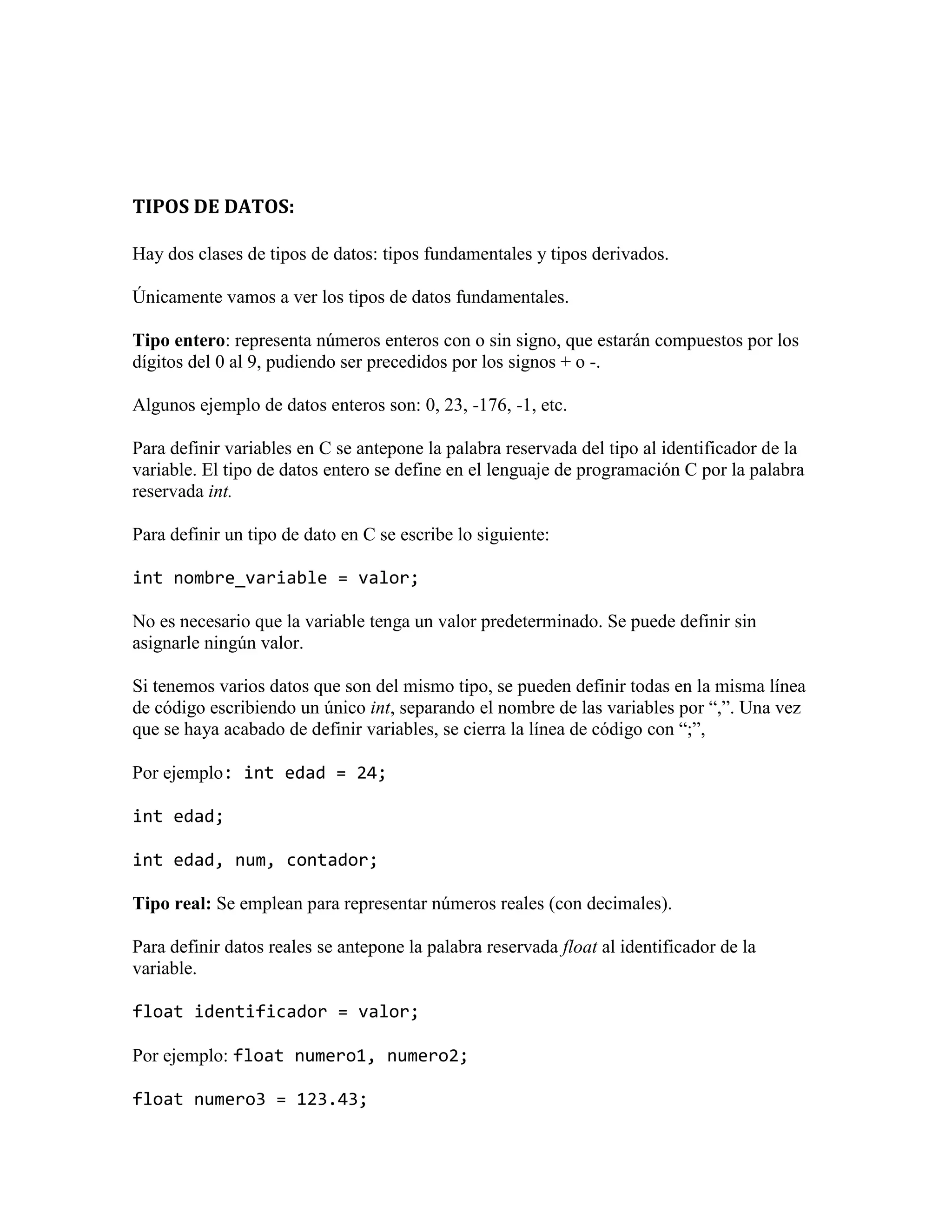 TIPOS DE DATOS:
Hay dos clases de tipos de datos: tipos fundamentales y tipos derivados.
Únicamente vamos a ver los tipos de datos fundamentales.
Tipo entero: representa números enteros con o sin signo, que estarán compuestos por los
dígitos del 0 al 9, pudiendo ser precedidos por los signos + o -.
Algunos ejemplo de datos enteros son: 0, 23, -176, -1, etc.
Para definir variables en C se antepone la palabra reservada del tipo al identificador de la
variable. El tipo de datos entero se define en el lenguaje de programación C por la palabra
reservada int.
Para definir un tipo de dato en C se escribe lo siguiente:
int nombre_variable = valor;
No es necesario que la variable tenga un valor predeterminado. Se puede definir sin
asignarle ningún valor.
Si tenemos varios datos que son del mismo tipo, se pueden definir todas en la misma línea
de código escribiendo un único int, separando el nombre de las variables por “,”. Una vez
que se haya acabado de definir variables, se cierra la línea de código con “;”,
Por ejemplo: int edad = 24;
int edad;
int edad, num, contador;
Tipo real: Se emplean para representar números reales (con decimales).
Para definir datos reales se antepone la palabra reservada float al identificador de la
variable.
float identificador = valor;
Por ejemplo: float numero1, numero2;
float numero3 = 123.43;
 