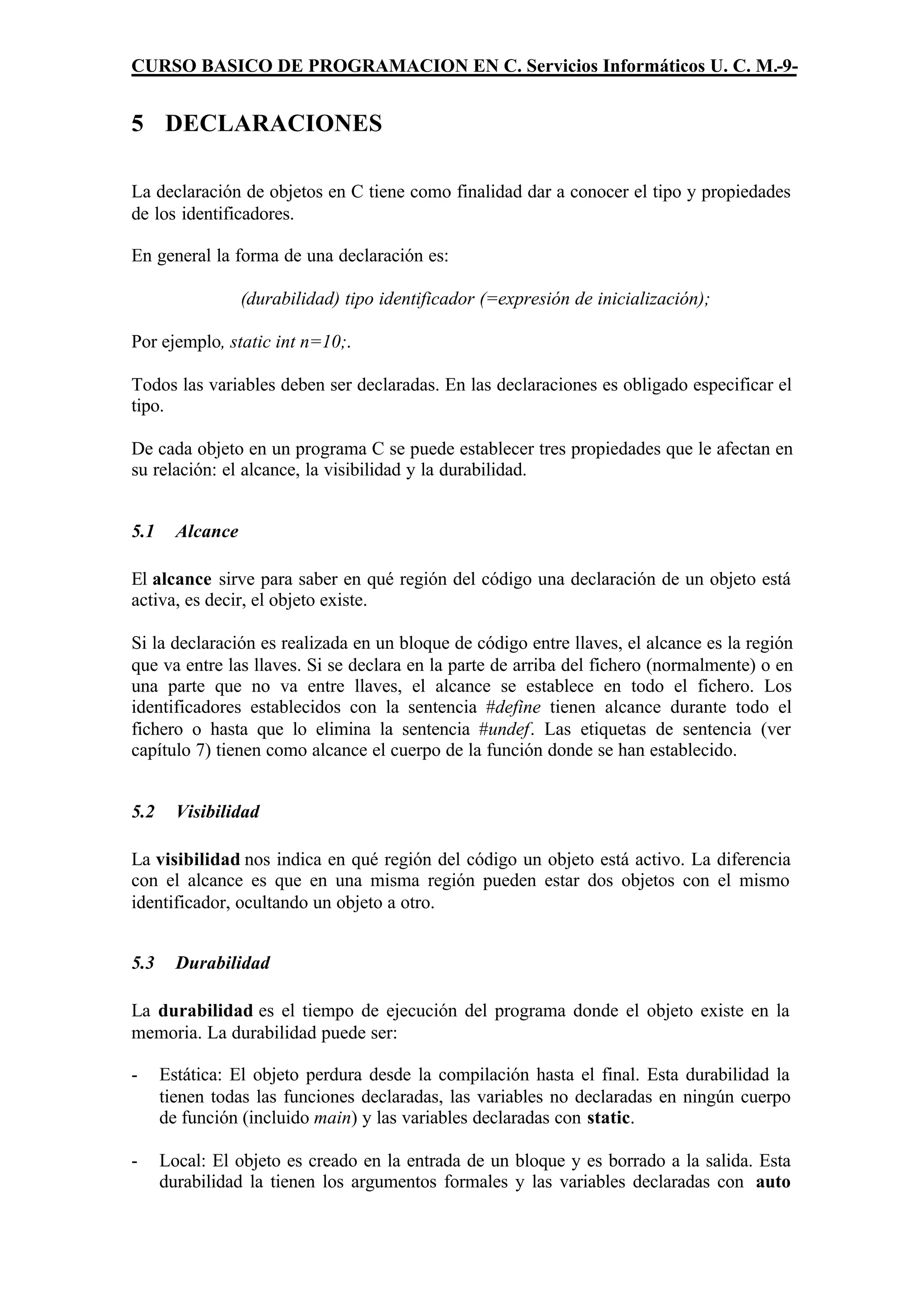 CURSO BASICO DE PROGRAMACION EN C. Servicios Informáticos U. C. M.-9-


5 DECLARACIONES

La declaración de objetos en C tiene como finalidad dar a conocer el tipo y propiedades
de los identificadores.

En general la forma de una declaración es:

                  (durabilidad) tipo identificador (=expresión de inicialización);

Por ejemplo, static int n=10;.

Todos las variables deben ser declaradas. En las declaraciones es obligado especificar el
tipo.

De cada objeto en un programa C se puede establecer tres propiedades que le afectan en
su relación: el alcance, la visibilidad y la durabilidad.


5.1     Alcance

El alcance sirve para saber en qué región del código una declaración de un objeto está
activa, es decir, el objeto existe.

Si la declaración es realizada en un bloque de código entre llaves, el alcance es la región
que va entre las llaves. Si se declara en la parte de arriba del fichero (normalmente) o en
una parte que no va entre llaves, el alcance se establece en todo el fichero. Los
identificadores establecidos con la sentencia #define tienen alcance durante todo el
fichero o hasta que lo elimina la sentencia #undef. Las etiquetas de sentencia (ver
capítulo 7) tienen como alcance el cuerpo de la función donde se han establecido.


5.2     Visibilidad

La visibilidad nos indica en qué región del código un objeto está activo. La diferencia
con el alcance es que en una misma región pueden estar dos objetos con el mismo
identificador, ocultando un objeto a otro.


5.3     Durabilidad

La durabilidad es el tiempo de ejecución del programa donde el objeto existe en la
memoria. La durabilidad puede ser:

-     Estática: El objeto perdura desde la compilación hasta el final. Esta durabilidad la
      tienen todas las funciones declaradas, las variables no declaradas en ningún cuerpo
      de función (incluido main) y las variables declaradas con static.

-     Local: El objeto es creado en la entrada de un bloque y es borrado a la salida. Esta
      durabilidad la tienen los argumentos formales y las variables declaradas con auto
 