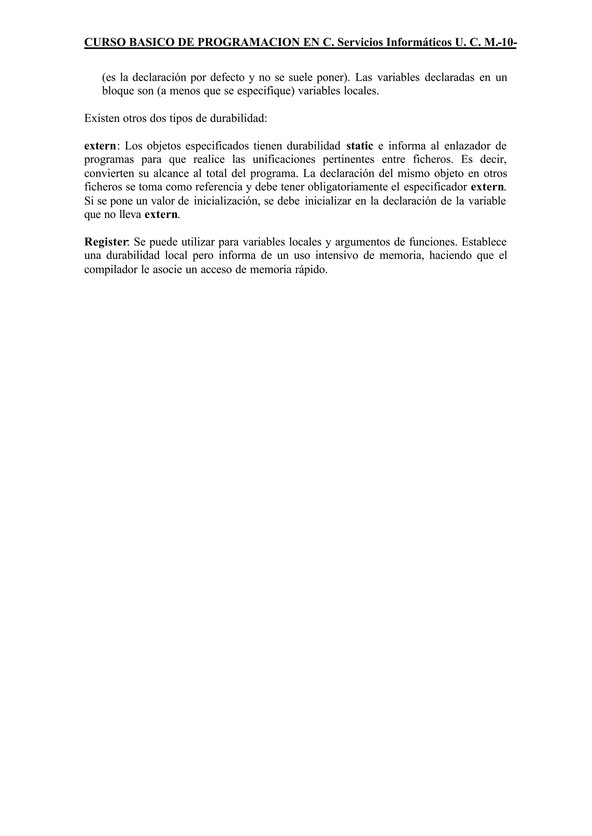 CURSO BASICO DE PROGRAMACION EN C. Servicios Informáticos U. C. M.-10-

   (es la declaración por defecto y no se suele poner). Las variables declaradas en un
   bloque son (a menos que se especifique) variables locales.

Existen otros dos tipos de durabilidad:

extern: Los objetos especificados tienen durabilidad static e informa al enlazador de
programas para que realice las unificaciones pertinentes entre ficheros. Es decir,
convierten su alcance al total del programa. La declaración del mismo objeto en otros
ficheros se toma como referencia y debe tener obligatoriamente el especificador extern.
Si se pone un valor de inicialización, se debe inicializar en la declaración de la variable
que no lleva extern.

Register: Se puede utilizar para variables locales y argumentos de funciones. Establece
una durabilidad local pero informa de un uso intensivo de memoria, haciendo que el
compilador le asocie un acceso de memoria rápido.
 