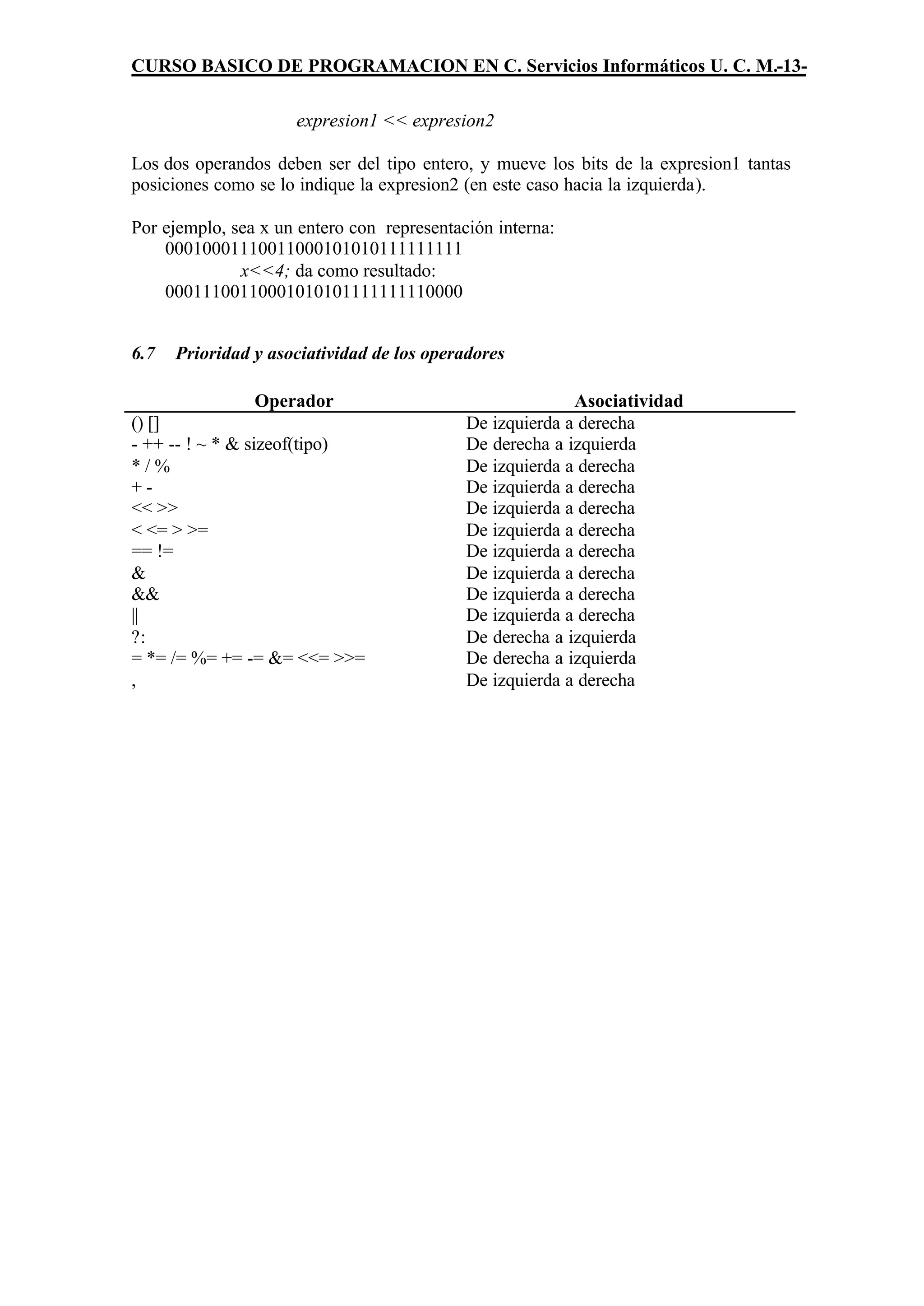 CURSO BASICO DE PROGRAMACION EN C. Servicios Informáticos U. C. M.-13-

                     expresion1 << expresion2

Los dos operandos deben ser del tipo entero, y mueve los bits de la expresion1 tantas
posiciones como se lo indique la expresion2 (en este caso hacia la izquierda).

Por ejemplo, sea x un entero con representación interna:
    00010001110011000101010111111111
              x<<4; da como resultado:
    00011100110001010101111111110000


6.7   Prioridad y asociatividad de los operadores

                Operador                                  Asociatividad
() []                                       De izquierda a derecha
- ++ -- ! ~ * & sizeof(tipo)                De derecha a izquierda
*/%                                         De izquierda a derecha
+-                                          De izquierda a derecha
<< >>                                       De izquierda a derecha
< <= > >=                                   De izquierda a derecha
== !=                                       De izquierda a derecha
&                                           De izquierda a derecha
&&                                          De izquierda a derecha
||                                          De izquierda a derecha
?:                                          De derecha a izquierda
= *= /= %= += -= &= <<= >>=                 De derecha a izquierda
,                                           De izquierda a derecha
 