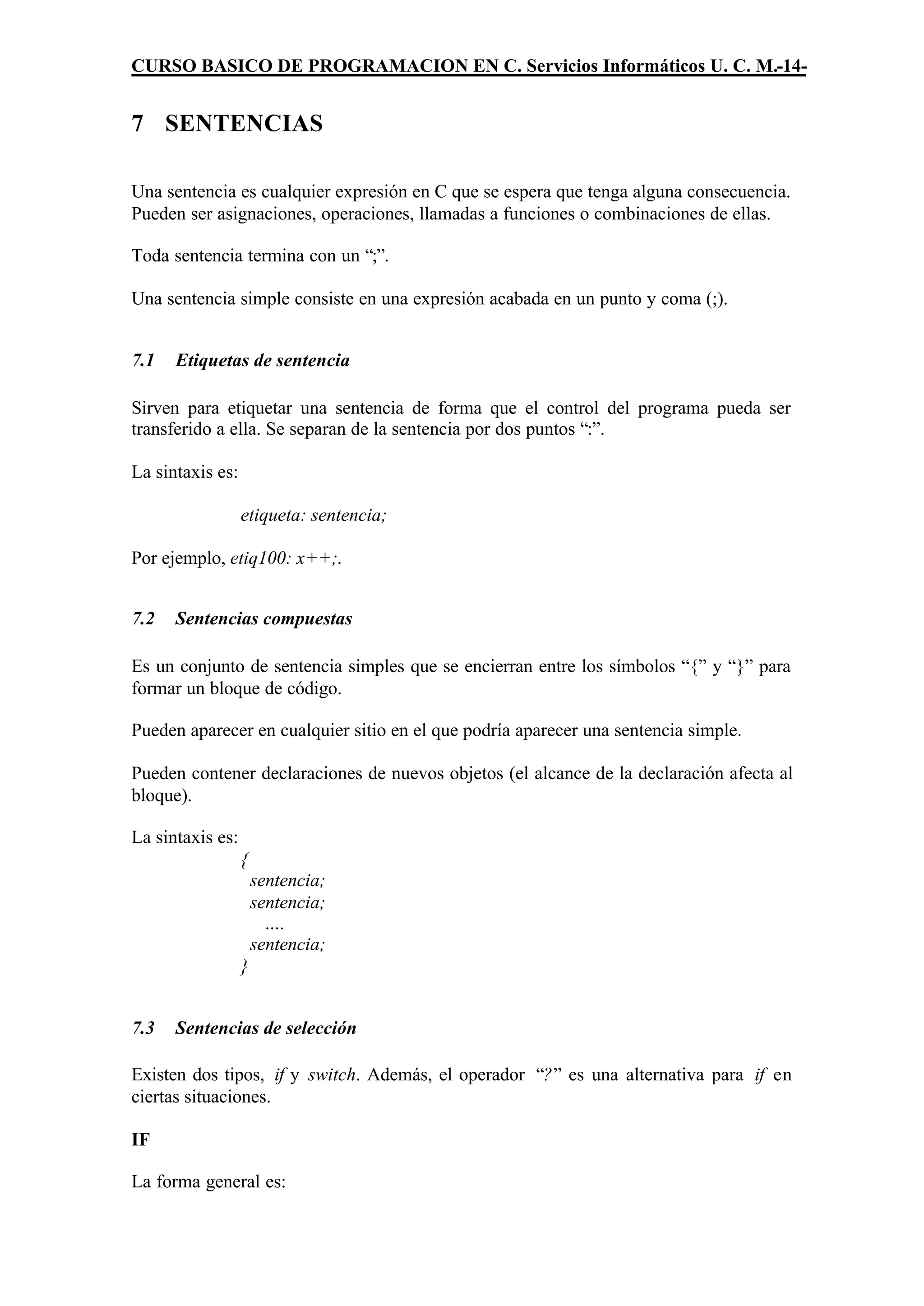 CURSO BASICO DE PROGRAMACION EN C. Servicios Informáticos U. C. M.-14-


7 SENTENCIAS

Una sentencia es cualquier expresión en C que se espera que tenga alguna consecuencia.
Pueden ser asignaciones, operaciones, llamadas a funciones o combinaciones de ellas.

Toda sentencia termina con un “;”.

Una sentencia simple consiste en una expresión acabada en un punto y coma (;).


7.1   Etiquetas de sentencia

Sirven para etiquetar una sentencia de forma que el control del programa pueda ser
transferido a ella. Se separan de la sentencia por dos puntos “:”.

La sintaxis es:

                  etiqueta: sentencia;

Por ejemplo, etiq100: x++;.


7.2   Sentencias compuestas

Es un conjunto de sentencia simples que se encierran entre los símbolos “{” y “}” para
formar un bloque de código.

Pueden aparecer en cualquier sitio en el que podría aparecer una sentencia simple.

Pueden contener declaraciones de nuevos objetos (el alcance de la declaración afecta al
bloque).

La sintaxis es:
                  {
                      sentencia;
                      sentencia;
                        ….
                      sentencia;
                  }


7.3   Sentencias de selección

Existen dos tipos, if y switch. Además, el operador “?” es una alternativa para if en
ciertas situaciones.

IF

La forma general es:
 