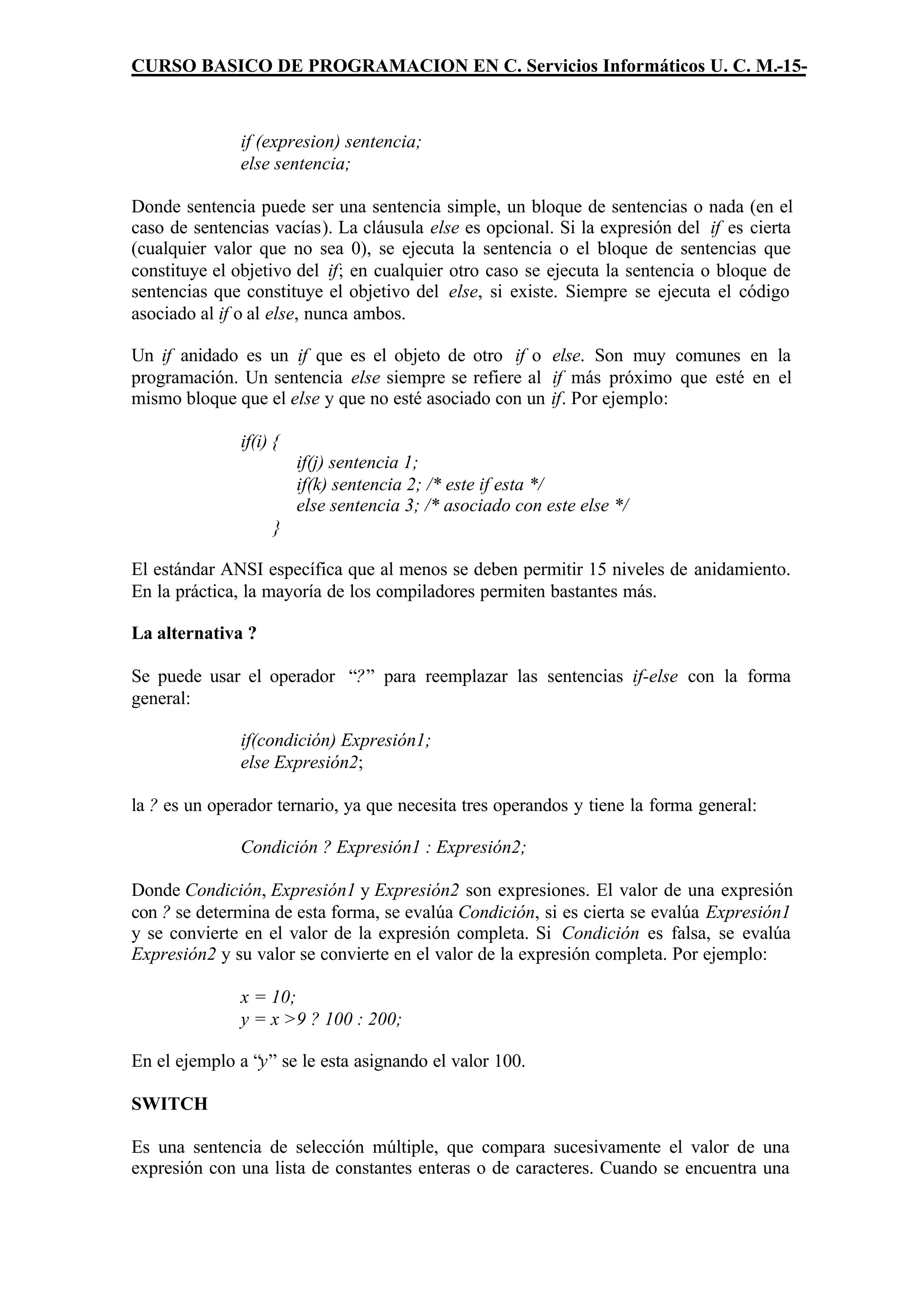 CURSO BASICO DE PROGRAMACION EN C. Servicios Informáticos U. C. M.-15-



               if (expresion) sentencia;
               else sentencia;

Donde sentencia puede ser una sentencia simple, un bloque de sentencias o nada (en el
caso de sentencias vacías). La cláusula else es opcional. Si la expresión del if es cierta
(cualquier valor que no sea 0), se ejecuta la sentencia o el bloque de sentencias que
constituye el objetivo del if; en cualquier otro caso se ejecuta la sentencia o bloque de
sentencias que constituye el objetivo del else, si existe. Siempre se ejecuta el código
asociado al if o al else, nunca ambos.

Un if anidado es un if que es el objeto de otro if o else. Son muy comunes en la
programación. Un sentencia else siempre se refiere al if más próximo que esté en el
mismo bloque que el else y que no esté asociado con un if. Por ejemplo:

               if(i) {
                         if(j) sentencia 1;
                         if(k) sentencia 2; /* este if esta */
                         else sentencia 3; /* asociado con este else */
                    }

El estándar ANSI específica que al menos se deben permitir 15 niveles de anidamiento.
En la práctica, la mayoría de los compiladores permiten bastantes más.

La alternativa ?

Se puede usar el operador “?” para reemplazar las sentencias if-else con la forma
general:

               if(condición) Expresión1;
               else Expresión2;

la ? es un operador ternario, ya que necesita tres operandos y tiene la forma general:

               Condición ? Expresión1 : Expresión2;

Donde Condición, Expresión1 y Expresión2 son expresiones. El valor de una expresión
con ? se determina de esta forma, se evalúa Condición, si es cierta se evalúa Expresión1
y se convierte en el valor de la expresión completa. Si Condición es falsa, se evalúa
Expresión2 y su valor se convierte en el valor de la expresión completa. Por ejemplo:

               x = 10;
               y = x >9 ? 100 : 200;

En el ejemplo a “y” se le esta asignando el valor 100.

SWITCH

Es una sentencia de selección múltiple, que compara sucesivamente el valor de una
expresión con una lista de constantes enteras o de caracteres. Cuando se encuentra una
 