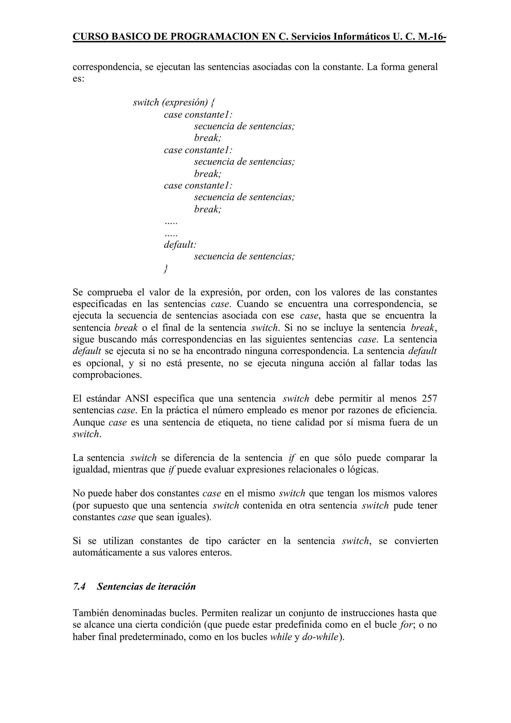 CURSO BASICO DE PROGRAMACION EN C. Servicios Informáticos U. C. M.-16-

correspondencia, se ejecutan las sentencias asociadas con la constante. La forma general
es:

              switch (expresión) {
                      case constante1:
                             secuencia de sentencias;
                             break;
                      case constante1:
                             secuencia de sentencias;
                             break;
                      case constante1:
                             secuencia de sentencias;
                             break;
                      …..
                      …..
                      default:
                             secuencia de sentencias;
                      }

Se comprueba el valor de la expresión, por orden, con los valores de las constantes
especificadas en las sentencias case. Cuando se encuentra una correspondencia, se
ejecuta la secuencia de sentencias asociada con ese case, hasta que se encuentra la
sentencia break o el final de la sentencia switch. Si no se incluye la sentencia break,
sigue buscando más correspondencias en las siguientes sentencias case. La sentencia
default se ejecuta si no se ha encontrado ninguna correspondencia. La sentencia default
es opcional, y si no está presente, no se ejecuta ninguna acción al fallar todas las
comprobaciones.

El estándar ANSI específica que una sentencia switch debe permitir al menos 257
sentencias case. En la práctica el número empleado es menor por razones de eficiencia.
Aunque case es una sentencia de etiqueta, no tiene calidad por sí misma fuera de un
switch.

La sentencia switch se diferencia de la sentencia if en que sólo puede comparar la
igualdad, mientras que if puede evaluar expresiones relacionales o lógicas.

No puede haber dos constantes case en el mismo switch que tengan los mismos valores
(por supuesto que una sentencia switch contenida en otra sentencia switch pude tener
constantes case que sean iguales).

Si se utilizan constantes de tipo carácter en la sentencia switch, se convierten
automáticamente a sus valores enteros.


7.4   Sentencias de iteración

También denominadas bucles. Permiten realizar un conjunto de instrucciones hasta que
se alcance una cierta condición (que puede estar predefinida como en el bucle for; o no
haber final predeterminado, como en los bucles while y do-while).
 